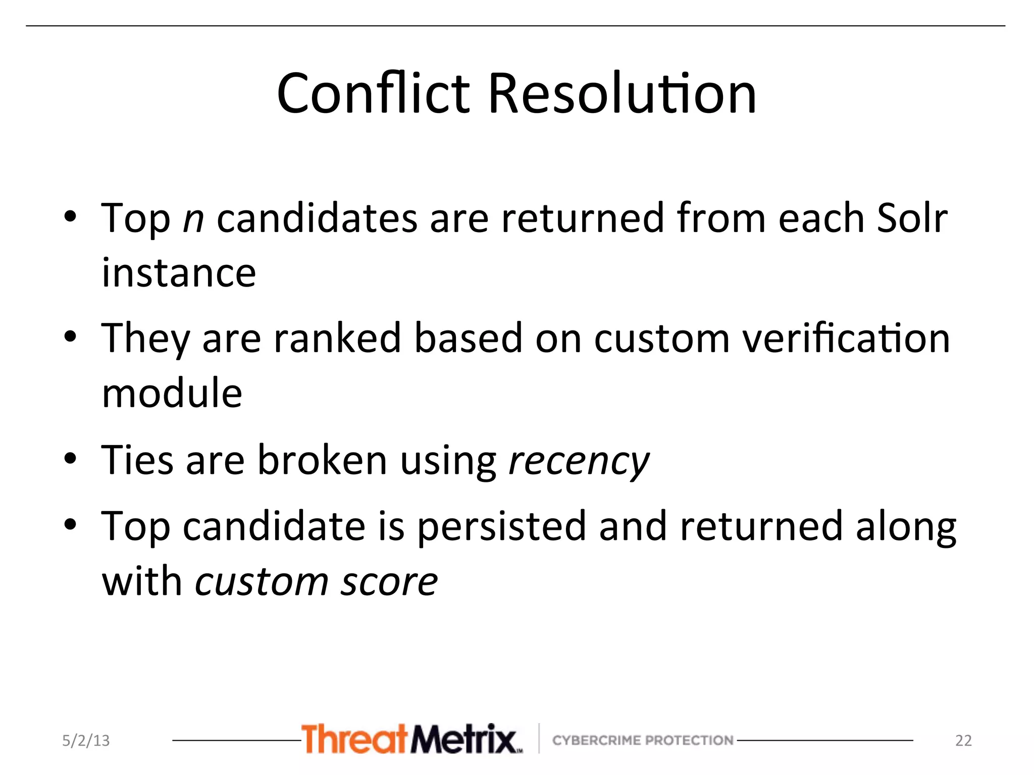 Conﬂict	
  Resolu8on	
  
•  Top	
  n	
  candidates	
  are	
  returned	
  from	
  each	
  Solr	
  
instance	
  
•  They	
  are	
  ranked	
  based	
  on	
  custom	
  veriﬁca8on	
  
module	
  
•  Ties	
  are	
  broken	
  using	
  recency	
  
•  Top	
  candidate	
  is	
  persisted	
  and	
  returned	
  along	
  
with	
  custom	
  score	
  
5/2/13	
   22	
  
 