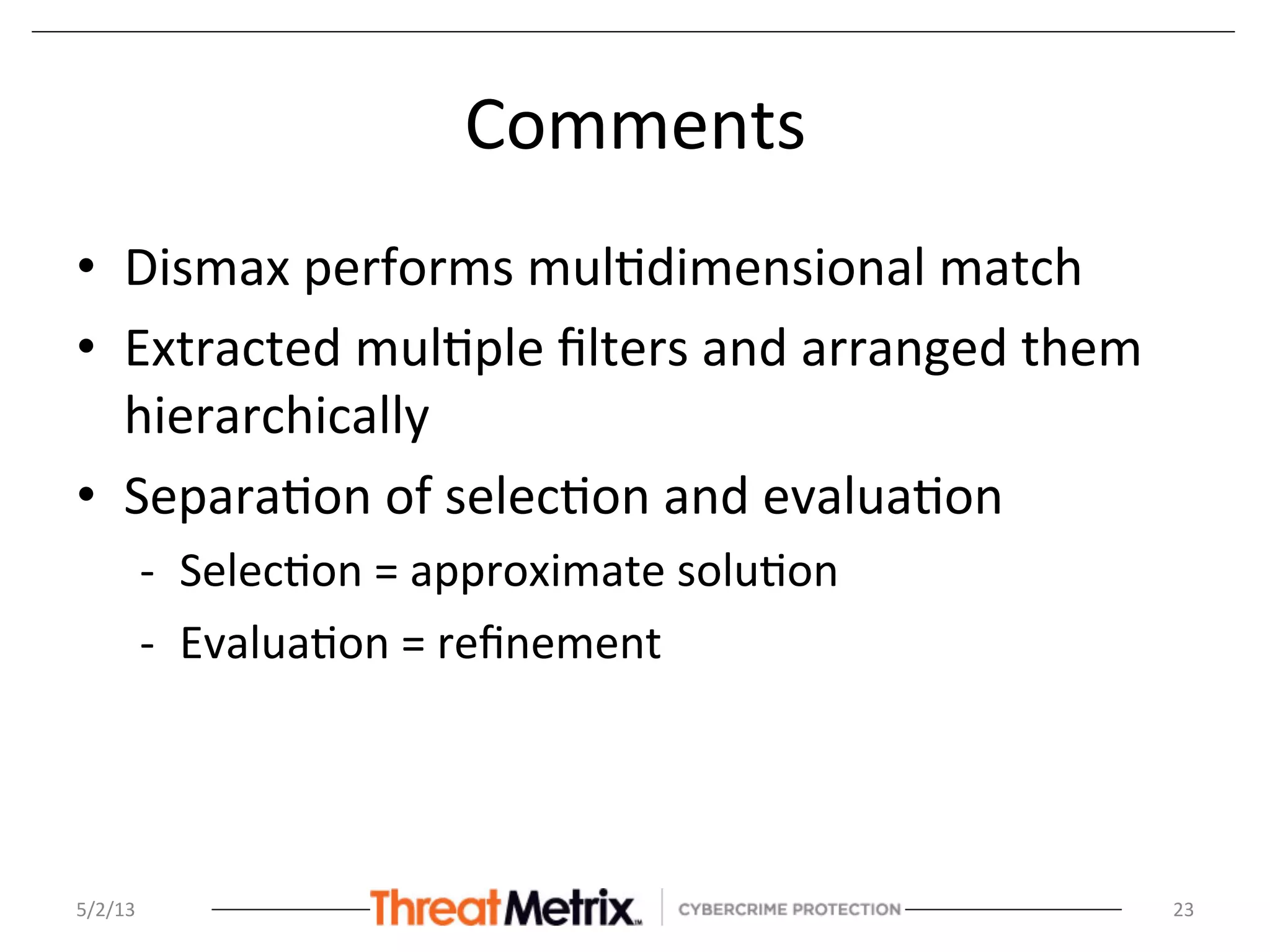 Comments	
  
•  Dismax	
  performs	
  mul8dimensional	
  match	
  
•  Extracted	
  mul8ple	
  ﬁlters	
  and	
  arranged	
  them	
  
hierarchically	
  
•  Separa8on	
  of	
  selec8on	
  and	
  evalua8on	
  
-­‐  Selec8on	
  =	
  approximate	
  solu8on	
  
-­‐  Evalua8on	
  =	
  reﬁnement	
  
5/2/13	
   23	
  
 