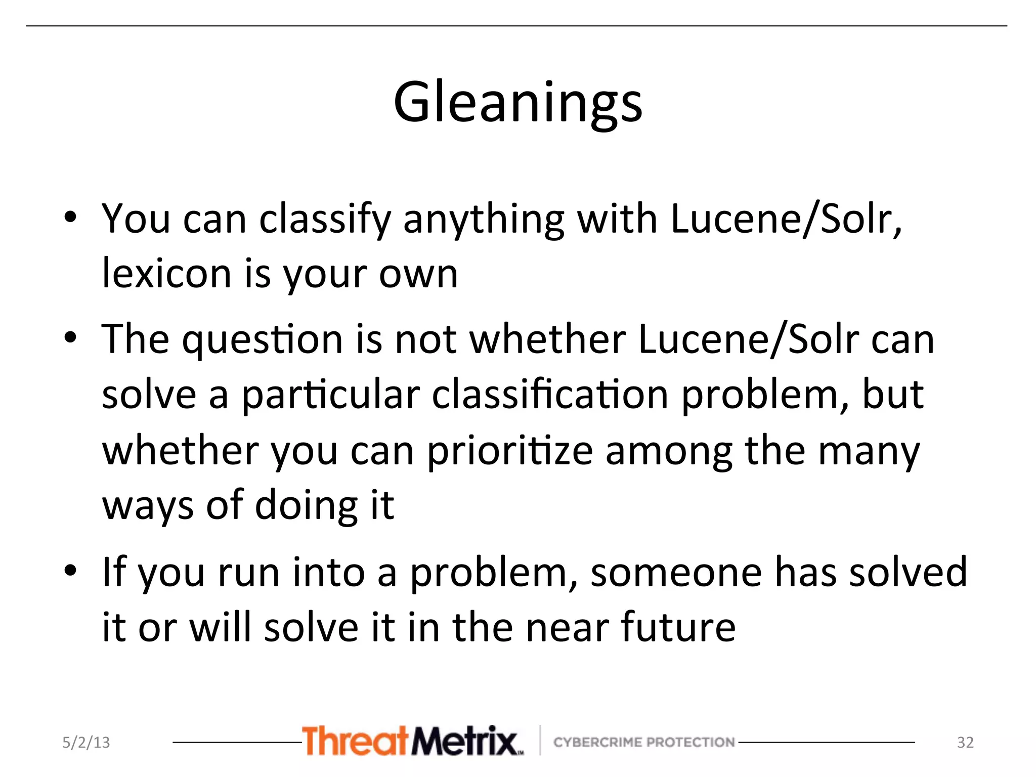 Gleanings	
  
•  You	
  can	
  classify	
  anything	
  with	
  Lucene/Solr,	
  
lexicon	
  is	
  your	
  own	
  
•  The	
  ques8on	
  is	
  not	
  whether	
  Lucene/Solr	
  can	
  
solve	
  a	
  par8cular	
  classiﬁca8on	
  problem,	
  but	
  
whether	
  you	
  can	
  priori8ze	
  among	
  the	
  many	
  
ways	
  of	
  doing	
  it	
  
•  If	
  you	
  run	
  into	
  a	
  problem,	
  someone	
  has	
  solved	
  
it	
  or	
  will	
  solve	
  it	
  in	
  the	
  near	
  future	
  
	
  
5/2/13	
   32	
  
 