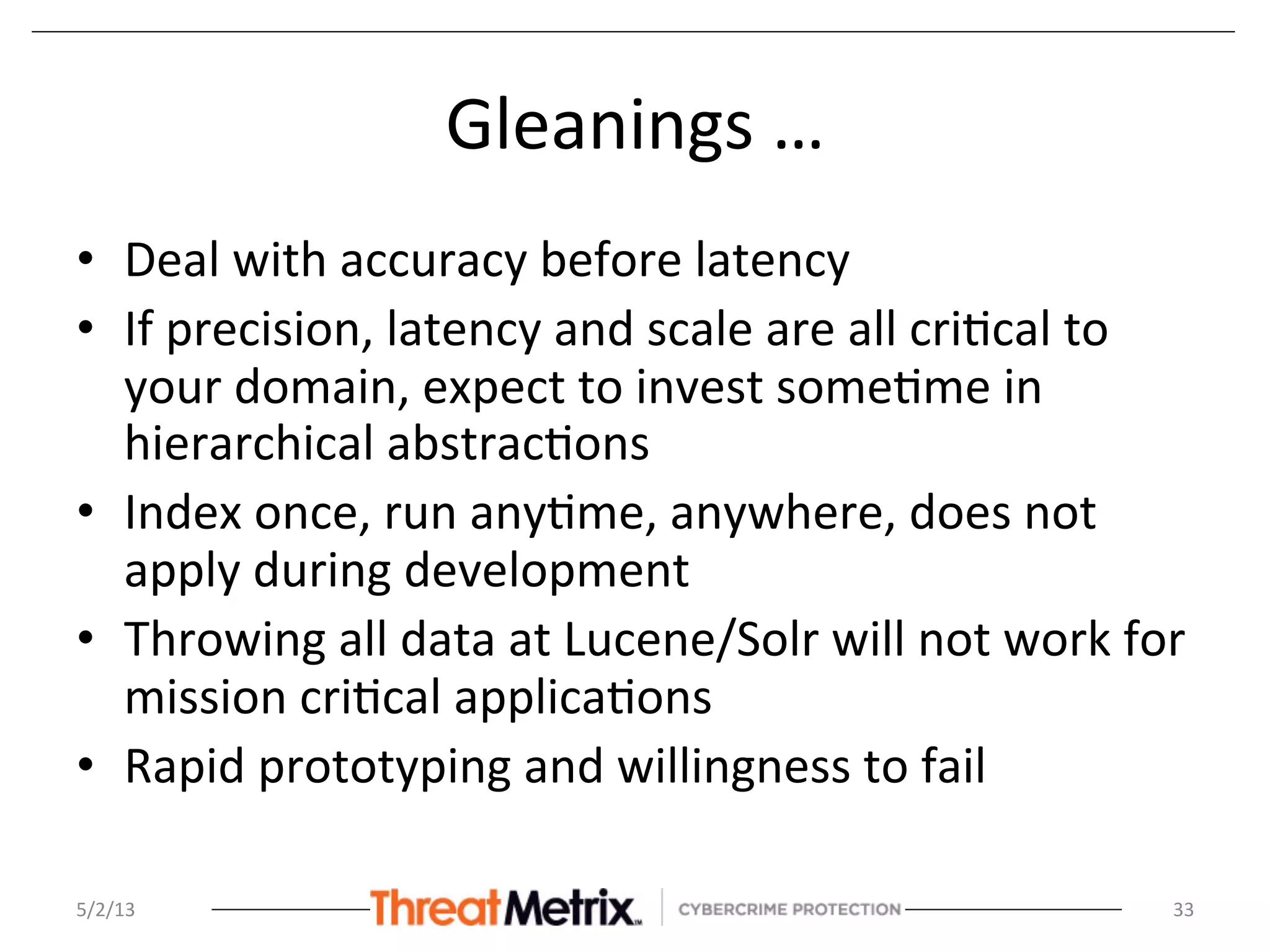 Gleanings	
  …	
  
•  Deal	
  with	
  accuracy	
  before	
  latency	
  
•  If	
  precision,	
  latency	
  and	
  scale	
  are	
  all	
  cri8cal	
  to	
  
your	
  domain,	
  expect	
  to	
  invest	
  some8me	
  in	
  
hierarchical	
  abstrac8ons	
  
•  Index	
  once,	
  run	
  any8me,	
  anywhere,	
  does	
  not	
  
apply	
  during	
  development	
  
•  Throwing	
  all	
  data	
  at	
  Lucene/Solr	
  will	
  not	
  work	
  for	
  
mission	
  cri8cal	
  applica8ons	
  
•  Rapid	
  prototyping	
  and	
  willingness	
  to	
  fail	
  
5/2/13	
   33	
  
 