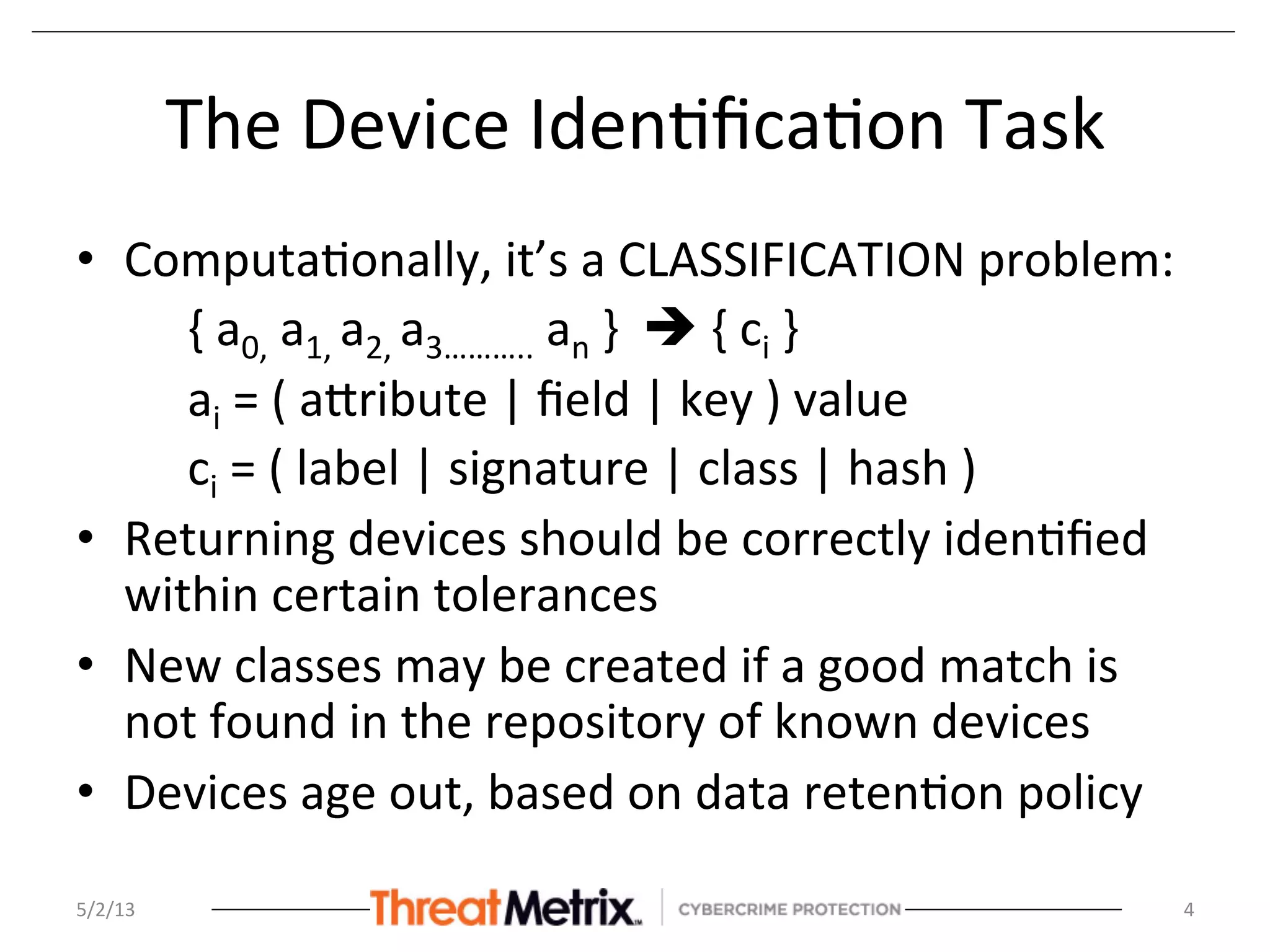 The	
  Device	
  Iden8ﬁca8on	
  Task	
  
•  Computa8onally,	
  it’s	
  a	
  CLASSIFICATION	
  problem:	
  
{	
  a0,	
  a1,	
  a2,	
  a3………..	
  an	
  }	
  	
  è	
  {	
  ci	
  }	
  
ai	
  =	
  (	
  aSribute	
  |	
  ﬁeld	
  |	
  key	
  )	
  value	
  
ci	
  =	
  (	
  label	
  |	
  signature	
  |	
  class	
  |	
  hash	
  )	
  
•  Returning	
  devices	
  should	
  be	
  correctly	
  iden8ﬁed	
  
within	
  certain	
  tolerances	
  
•  New	
  classes	
  may	
  be	
  created	
  if	
  a	
  good	
  match	
  is	
  
not	
  found	
  in	
  the	
  repository	
  of	
  known	
  devices	
  
•  Devices	
  age	
  out,	
  based	
  on	
  data	
  reten8on	
  policy	
  
	
  
	
  
5/2/13	
   4	
  
 