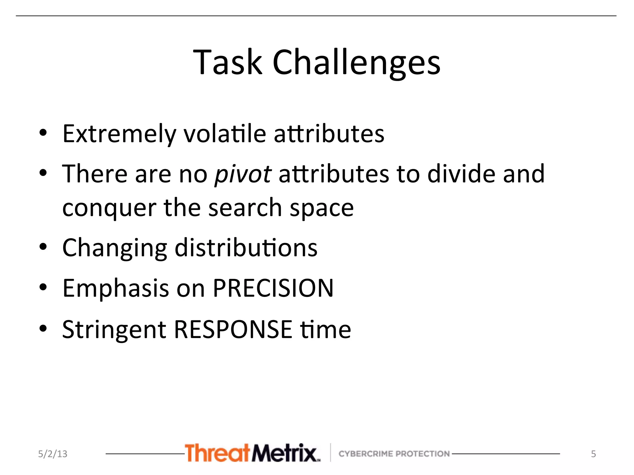 Task	
  Challenges	
  
•  Extremely	
  vola8le	
  aSributes	
  
•  There	
  are	
  no	
  pivot	
  aSributes	
  to	
  divide	
  and	
  
conquer	
  the	
  search	
  space	
  	
  
•  Changing	
  distribu8ons	
  
•  Emphasis	
  on	
  PRECISION	
  
•  Stringent	
  RESPONSE	
  8me	
  
5/2/13	
   5	
  
 