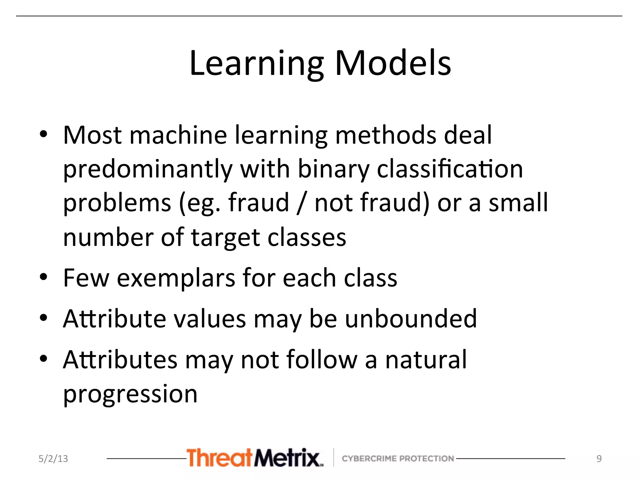 Learning	
  Models	
  
•  Most	
  machine	
  learning	
  methods	
  deal	
  
predominantly	
  with	
  binary	
  classiﬁca8on	
  
problems	
  (eg.	
  fraud	
  /	
  not	
  fraud)	
  or	
  a	
  small	
  
number	
  of	
  target	
  classes	
  
•  Few	
  exemplars	
  for	
  each	
  class	
  
•  ASribute	
  values	
  may	
  be	
  unbounded	
  	
  
•  ASributes	
  may	
  not	
  follow	
  a	
  natural	
  
progression	
  
	
  
5/2/13	
   9	
  
 
