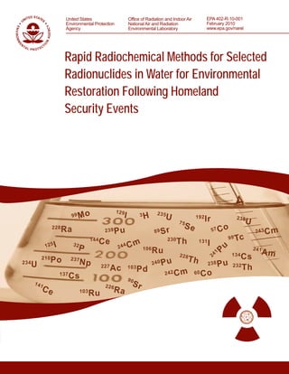 Rapid Radiochemical Methods for Selected
Radionuclides in Water for Environmental
Restoration Following Homeland
Security Events
Rapid Radiochemical Methods for Selected
Radionuclides in Water for Environmental
Restoration Following Homeland
Security Events
Office of Radiation and Indoor Air
National Air and Radiation
Environmental Laboratory
United States
Environmental Protection
Agency
EPA 402-R-10-001
February 2010
www.epa.gov/narel
 