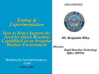   Testing & Experimentation How to Better Support the Need for Quick Reaction Capabilities in an Irregular Warfare Environment Mr. Benjamin Riley Director,  Rapid Reaction Technology Office (RRTO) UNCLASSIFIED “ Breaking the Terrorist/Insurgency  Cycle” April 6, 2009 