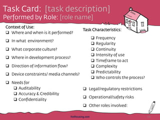 Task Card: [task description]
Performed by Role: [role name]
Context of Use:
q  Where and when is it performed?
q  In what environment?
q  What corporate culture?
q  Where in development process?
q  Direction of information ﬂow?
q  Device constraints/ media channels?
q  Needs for
q  Auditability
q  Accuracy & Credibility
q  Conﬁdentiality
Task Characteristics:
q  Frequency
q  Regularity
q  Continuity
q  Intensity of use
q  Timeframe to act
q  Complexity
q  Predictability
q  Who controls the process?
q  Legal/regulatory restrictions
q  Operational/safety risks
q  Other roles involved:
HotHousing.com 20
 