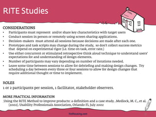 RITE Studies
CONSIDERATIONS
•  Participants must represent and/or share key characteristics with target users
•  Conduct session in person or remotely using screen sharing applications.
•  Decision-makers must attend all sessions because decisions are made after each one.
•  Prototypes and task scripts may change during the study, so don’t collect success metrics
that depend on experimental rigor (i.e. time on task, error rate.)
•  Use either concurrent or stimulated retrospective think aloud technique to understand users’
expectations for and understanding of design elements.
•  Number of participants may vary depending on number of iterations needed.
•  Leave some time between sessions to allow for debrieﬁng and making design changes. Try
scheduling a day between every three or four sessions to allow for design changes that
require additional thought or time to implement.
ROLES
1 or 2 participants per session, 1 facilitator, stakeholder observers.
MORE PRACTICAL INFORMATION
Using the RITE Method to improve products: a deﬁnition and a case study. .Medlock, M. C., et al.
(2002). Usability Professionals Association, Orlando FL July 2002
37HotHousing.com
 