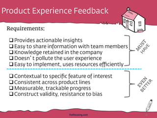 Product Experience Feedback
Requirements:
q Provides actionable insights
q Easy to share information with team members
q Knowledge retained in the company
q Doesn’t pollute the user experience
q Easy to implement, uses resources eﬃciently
q Contextual to speciﬁc feature of interest
q Consistent across product lines
q Measurable, trackable progress
q Construct validity, resistance to bias
HotHousing.com 41
 