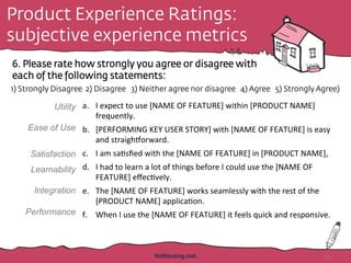 Product Experience Ratings:
subjective experience metrics
6. Please rate how strongly you agree or disagree with
each of the following statements:
HotHousing.com 45
1) Strongly Disagree 2) Disagree 3) Neither agree nor disagree 4) Agree 5) Strongly Agree)
a.  I	
  expect	
  to	
  use	
  [NAME	
  OF	
  FEATURE]	
  within	
  [PRODUCT	
  NAME]	
  
frequently.	
  	
  
b.  [PERFORMING	
  KEY	
  USER	
  STORY]	
  with	
  [NAME	
  OF	
  FEATURE]	
  is	
  easy	
  
and	
  straighdorward.	
  	
  	
  
c.  I	
  am	
  sa<sﬁed	
  with	
  the	
  [NAME	
  OF	
  FEATURE]	
  in	
  [PRODUCT	
  NAME],	
  
d.  I	
  had	
  to	
  learn	
  a	
  lot	
  of	
  things	
  before	
  I	
  could	
  use	
  the	
  [NAME	
  OF	
  
FEATURE]	
  eﬀec<vely.	
  	
  
e.  The	
  [NAME	
  OF	
  FEATURE]	
  works	
  seamlessly	
  with	
  the	
  rest	
  of	
  the	
  
[PRODUCT	
  NAME]	
  applica<on.	
  
f.  When	
  I	
  use	
  the	
  [NAME	
  OF	
  FEATURE]	
  it	
  feels	
  quick	
  and	
  responsive.	
  	
  
	
  
Utility
Ease of Use
Satisfaction
Learnability
Integration
Performance
 