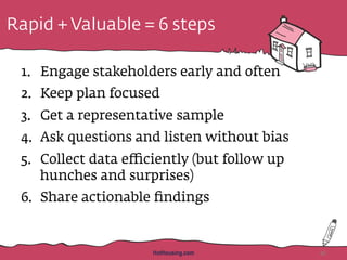 Rapid + Valuable = 6 steps
1.  Engage stakeholders early and often
2.  Keep plan focused
3.  Get a representative sample
4.  Ask questions and listen without bias
5.  Collect data eﬃciently (but follow up
hunches and surprises)
6.  Share actionable ﬁndings
HotHousing.com 46
 