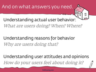 And on what answers you need.
Understanding actual user behavior:
What are users doing? When? Where?
Understanding reasons for behavior
Why are users doing that?
Understanding user attitudes and opinions
How do your users feel about doing it?
HotHousing.com 8
 