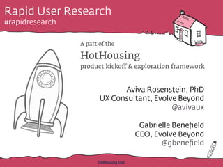 Rapid User Research
#rapidresearch
A part of the
HotHousing
product kickoﬀ & exploration framework
Aviva Rosenstein, PhD
UX Consultant, Evolve Beyond
@avivaux
Gabrielle Beneﬁeld
CEO, Evolve Beyond
@gbeneﬁeld
HotHousing.com 1
 