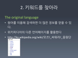 2.	
  키워드를찾아라

The	
  original	
  language	
  
• 원어를이용해검색하면더많은정보를얻을수있
  다.	
  
• 위키피디아의다른언어페이지를활용한다	
  
• hFp://ko.wikipedia.org/wiki/오쓰!_싸워라!_응원단	
  
	
  
 