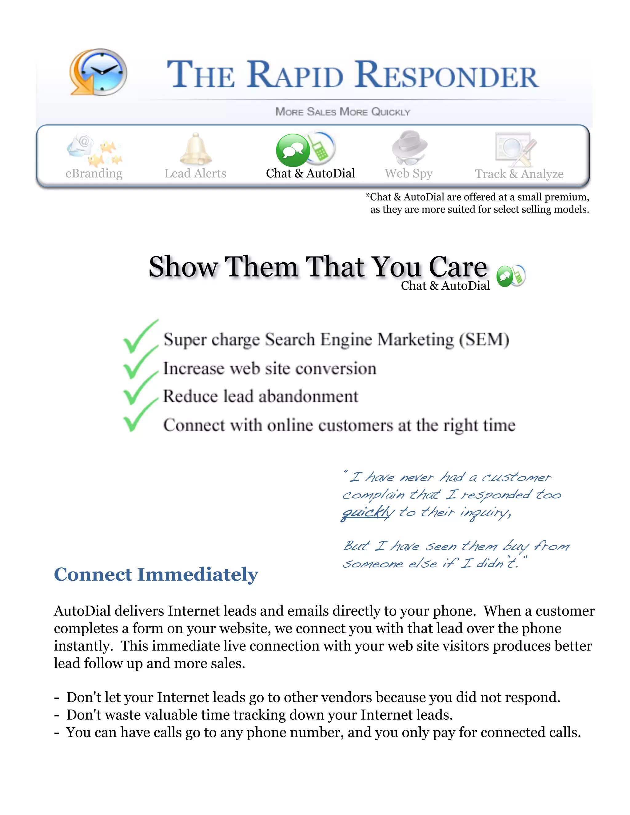 eBranding       Lead Alerts
                 Web Spy       Lead Alerts    Track & Analyze
                                Chat & AutoDial     Web Spy             Track& AutoDial
                                                                        Chat & Analyze
                                                *Chat & AutoDial are offered at a small premium,
                                                 as they are more suited for select selling models.




              Show Them That You Care
                               Chat & AutoDial




                                             “I have never had a customer
                                             complain that I responded too
                                             quickly to their inquiry, !

                                             But I have seen them buy from
                                             someone else if I didn’t.”!
Connect Immediately
AutoDial delivers Internet leads and emails directly to your phone. When a customer
completes a form on your website, we connect you with that lead over the phone
instantly. This immediate live connection with your web site visitors produces better
lead follow up and more sales.

- Don't let your Internet leads go to other vendors because you did not respond.
- Don't waste valuable time tracking down your Internet leads.
- You can have calls go to any phone number, and you only pay for connected calls.
 