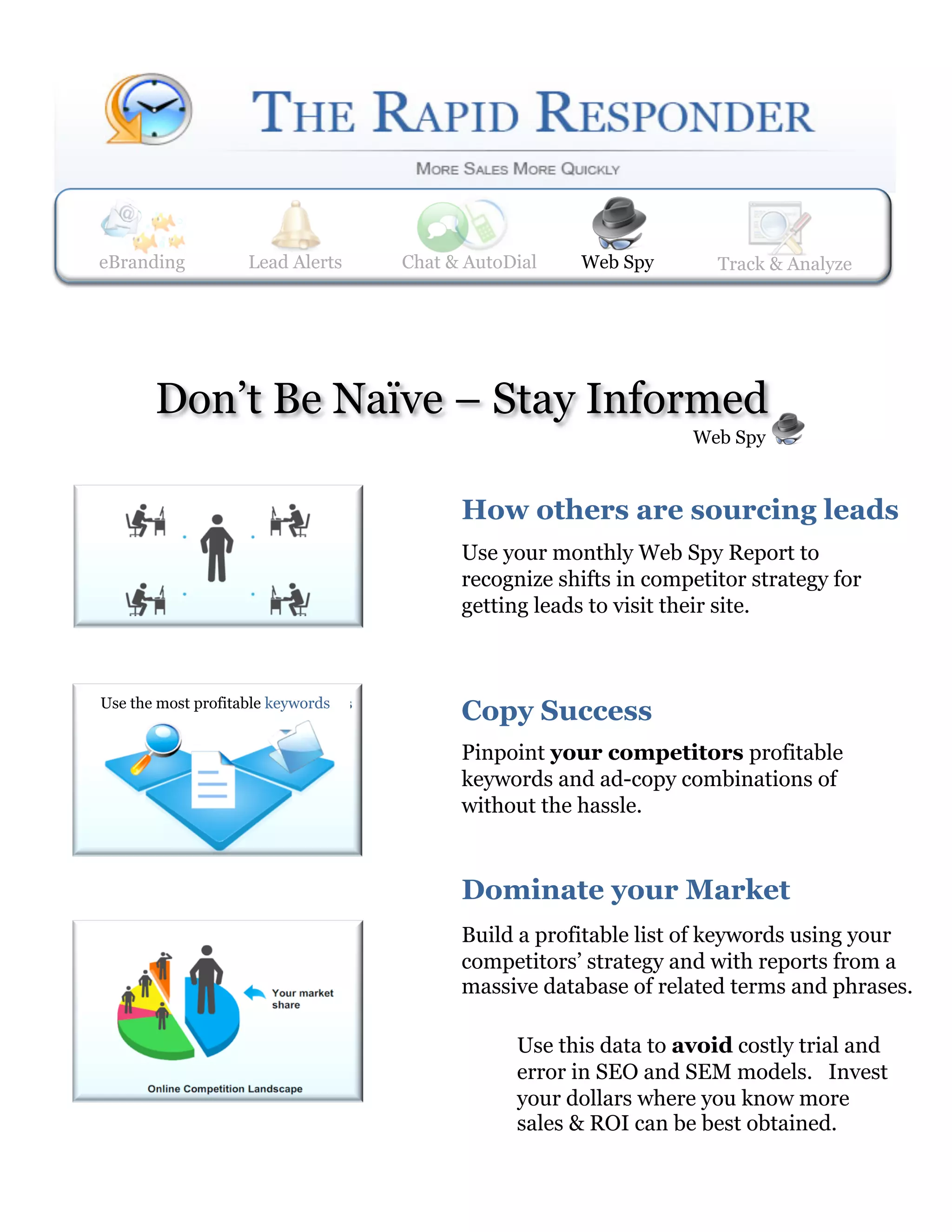 eBranding           Lead Alerts
                    Web Spy        Lead Alerts    Track & Analyze
                                    Chat & AutoDial     Web Spy       Track & Analyze




       Don’t Be Naïve – Stay Informed
                                                                    Web Spy



                                           How others are sourcing leads 
                                           Use your monthly Web Spy Report to
                                           recognize shifts in competitor strategy for
                                           getting leads to visit their site.



Use the most profitable keywords
                                           Copy Success 
                                           Pinpoint your competitors profitable
                                           keywords and ad-copy combinations of
                                           without the hassle.


                                           Dominate your Market 
                                           Build a profitable list of keywords using your
                                           competitors’ strategy and with reports from a
                                           massive database of related terms and phrases.

                                                 Use this data to avoid costly trial and
                                                 error in SEO and SEM models. Invest
                                                 your dollars where you know more
                                                 sales & ROI can be best obtained.
 