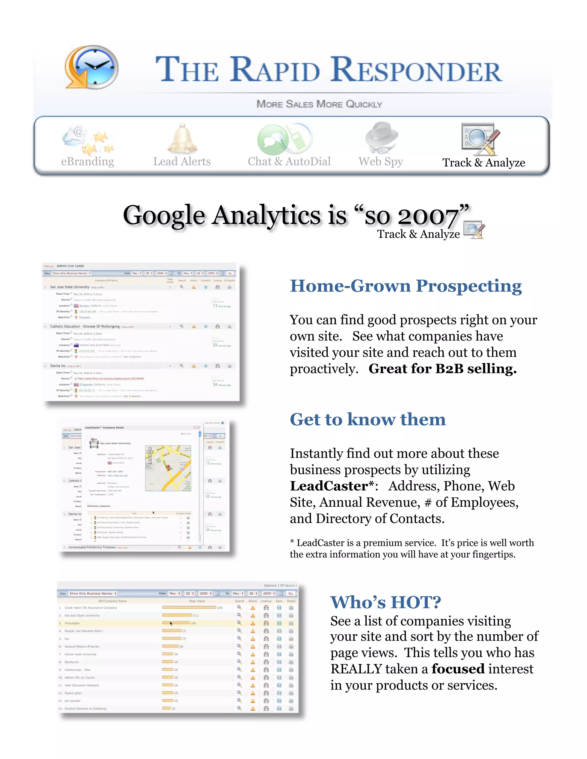 eBranding     Lead Alerts
              Web Spy       Lead Alerts    Track & Analyze
                             Chat & AutoDial     Web Spy                 Track& AutoDial
                                                                         Chat & Analyze




            Google Analytics is “so 2007”
                                                          Track & Analyze



                                     Home-Grown Prospecting
                                     You can find good prospects right on your
                                     own site. See what companies have
                                     visited your site and reach out to them
                                     proactively. Great for B2B selling.


                                     Get to know them
                                     Instantly find out more about these
                                     business prospects by utilizing
                                     LeadCaster*: Address, Phone, Web
                                     Site, Annual Revenue, # of Employees,
                                     and Directory of Contacts.
                                     * LeadCaster is a premium service. It’s price is well worth
                                     the extra information you will have at your fingertips.




                                              Who’s HOT?
                                              See a list of companies visiting
                                              your site and sort by the number of
                                              page views. This tells you who has
                                              REALLY taken a focused interest
                                              in your products or services.
 