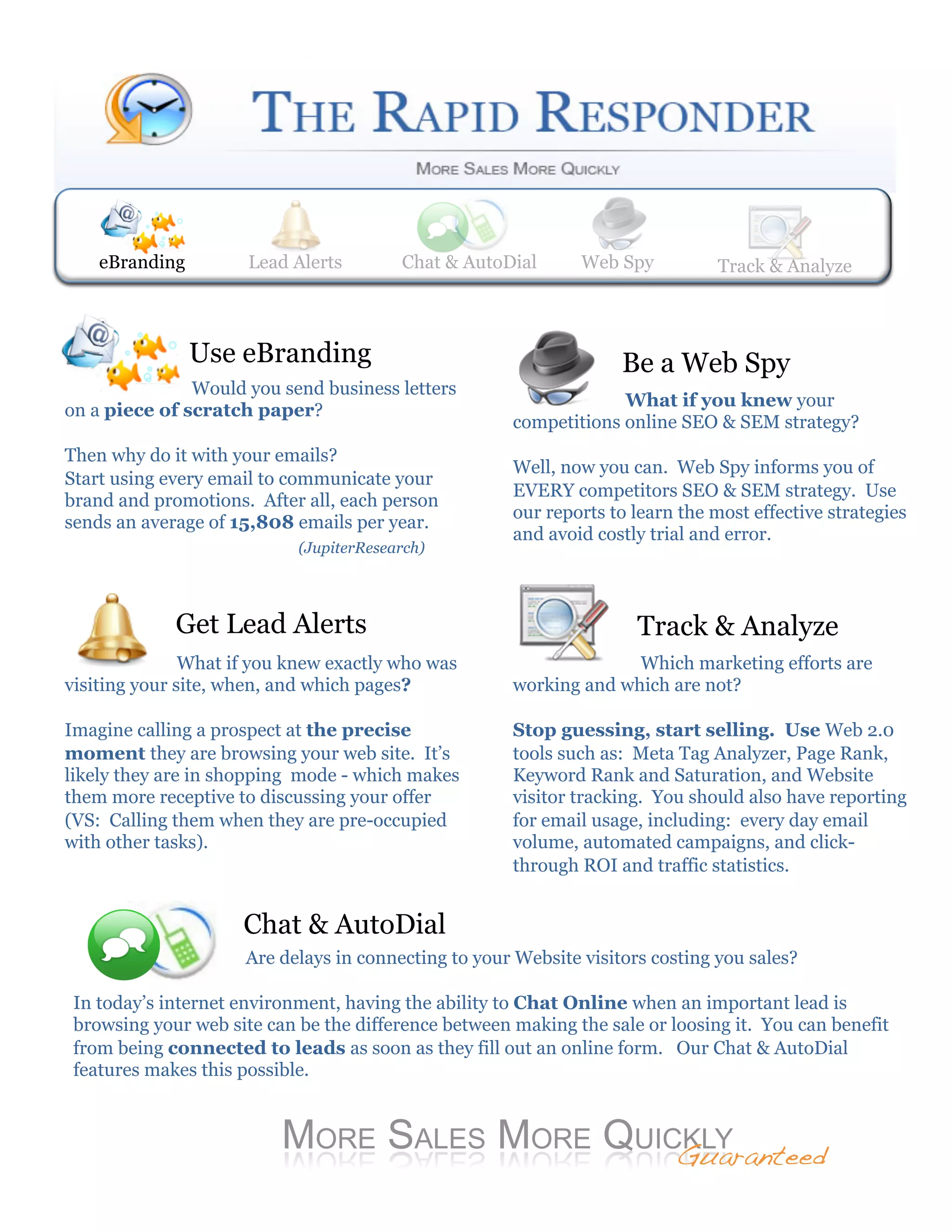 eBranding         Lead Alerts
                      Web Spy          Lead Alerts    Track & Analyze
                                        Chat & AutoDial     Web Spy             Track& AutoDial
                                                                                Chat & Analyze




                Use eBranding                                      Be a Web Spy
               Would you send business letters
                                                                   What if you knew your
on a piece of scratch paper?
                                                      competitions online SEO & SEM strategy?
Then why do it with your emails?
                                                      Well, now you can. Web Spy informs you of
Start using every email to communicate your
                                                      EVERY competitors SEO & SEM strategy. Use
brand and promotions. After all, each person
                                                      our reports to learn the most effective strategies
sends an average of 15,808 emails per year.
                                                      and avoid costly trial and error.
                            (JupiterResearch)




             Get Lead Alerts                                         Track & Analyze
               What if you knew exactly who was                     Which marketing efforts are
visiting your site, when, and which pages?            working and which are not?

Imagine calling a prospect at the precise             Stop guessing, start selling. Use Web 2.0
moment they are browsing your web site. It’s          tools such as: Meta Tag Analyzer, Page Rank,
likely they are in shopping mode - which makes        Keyword Rank and Saturation, and Website
them more receptive to discussing your offer          visitor tracking. You should also have reporting
(VS: Calling them when they are pre-occupied          for email usage, including: every day email
with other tasks).                                    volume, automated campaigns, and click-
                                                      through ROI and traffic statistics.


                     Chat & AutoDial
                     Are delays in connecting to your Website visitors costing you sales?

 In today’s internet environment, having the ability to Chat Online when an important lead is
 browsing your web site can be the difference between making the sale or loosing it. You can benefit
 from being connected to leads as soon as they fill out an online form. Our Chat & AutoDial
 features makes this possible.



                                                                          Guaranteed!
 