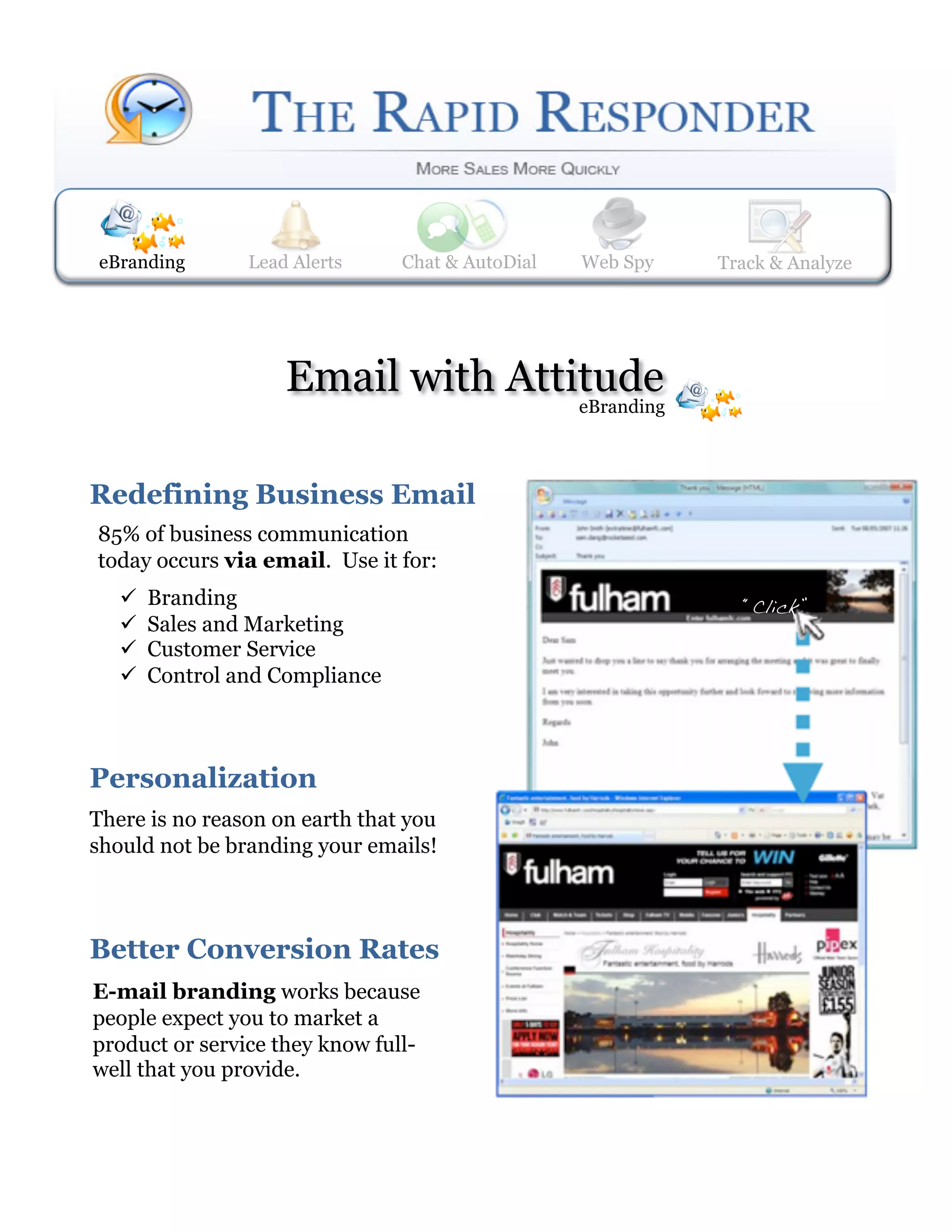 eBranding        Lead Alerts
                 Web Spy         Lead Alerts    Track & Analyze
                                  Chat & AutoDial     Web Spy     Track& AutoDial
                                                                  Chat & Analyze




                     Email with Attitude
                                                     eBranding



Redefining Business Email 
85% of business communication
today occurs via email. Use it for:
       Branding                                                    “Click”!
       Sales and Marketing
       Customer Service
       Control and Compliance



Personalization 
There is no reason on earth that you
should not be branding your emails!



Better Conversion Rates  
E-mail branding works because
people expect you to market a
product or service they know full-
well that you provide.
 