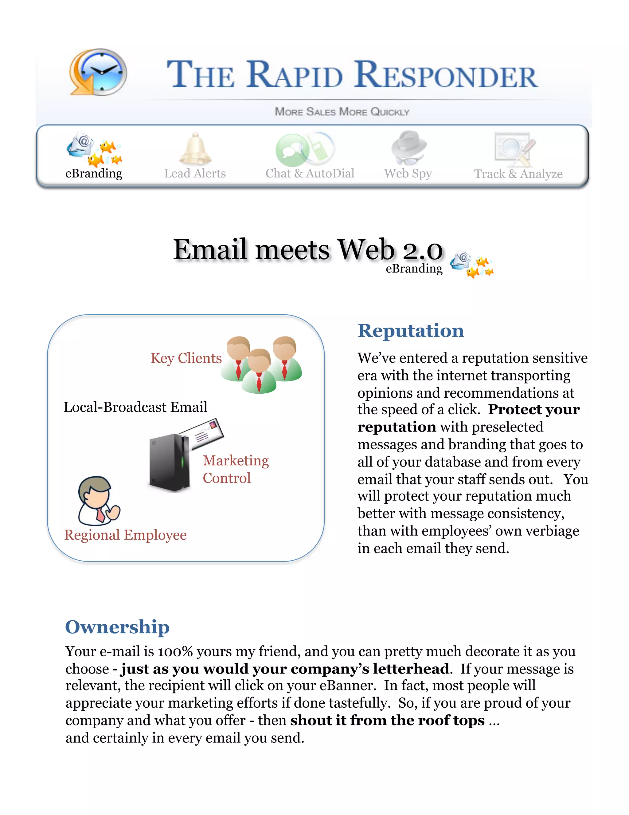 eBranding      Lead Alerts
               Web Spy        Lead Alerts    Track & Analyze
                               Chat & AutoDial     Web Spy       Track & Analyze




                 Email meets Web 2.0
                               eBranding




                                              Reputation  
             Key Clients                      We’ve entered a reputation sensitive
                                              era with the internet transporting
                                              opinions and recommendations at
Local-Broadcast Email                         the speed of a click. Protect your
                                              reputation with preselected
                                              messages and branding that goes to
                      Marketing               all of your database and from every
                      Control                 email that your staff sends out. You
                                              will protect your reputation much
                                              better with message consistency,
Regional Employee                             than with employees’ own verbiage
                                              in each email they send.




Ownership  
Your e-mail is 100% yours my friend, and you can pretty much decorate it as you
choose - just as you would your company’s letterhead. If your message is
relevant, the recipient will click on your eBanner. In fact, most people will
appreciate your marketing efforts if done tastefully. So, if you are proud of your
company and what you offer - then shout it from the roof tops …
and certainly in every email you send.
 