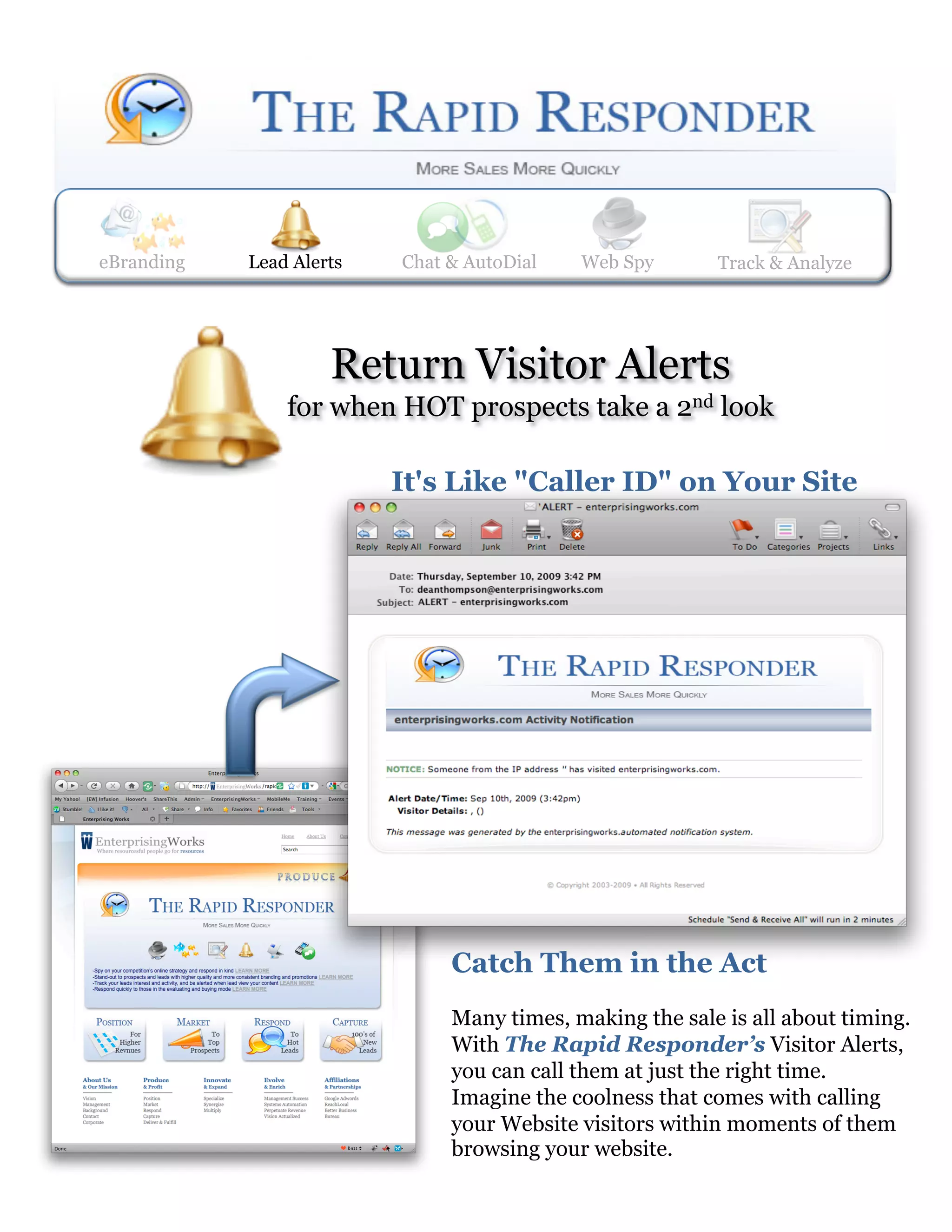 eBranding   Lead Alerts
            Web Spy       Lead Alerts    Track & Analyze
                           Chat & AutoDial     Web Spy      Track& AutoDial
                                                            Chat & Analyze




                     Return Visitor Alerts
                for when HOT prospects take a 2nd look

                          It's Like "Caller ID" on Your Site




                                 Catch Them in the Act
                                 Many times, making the sale is all about timing.
                                 With The Rapid Responder’s Visitor Alerts,
                                 you can call them at just the right time.
                                 Imagine the coolness that comes with calling
                                 your Website visitors within moments of them
                                 browsing your website.
 