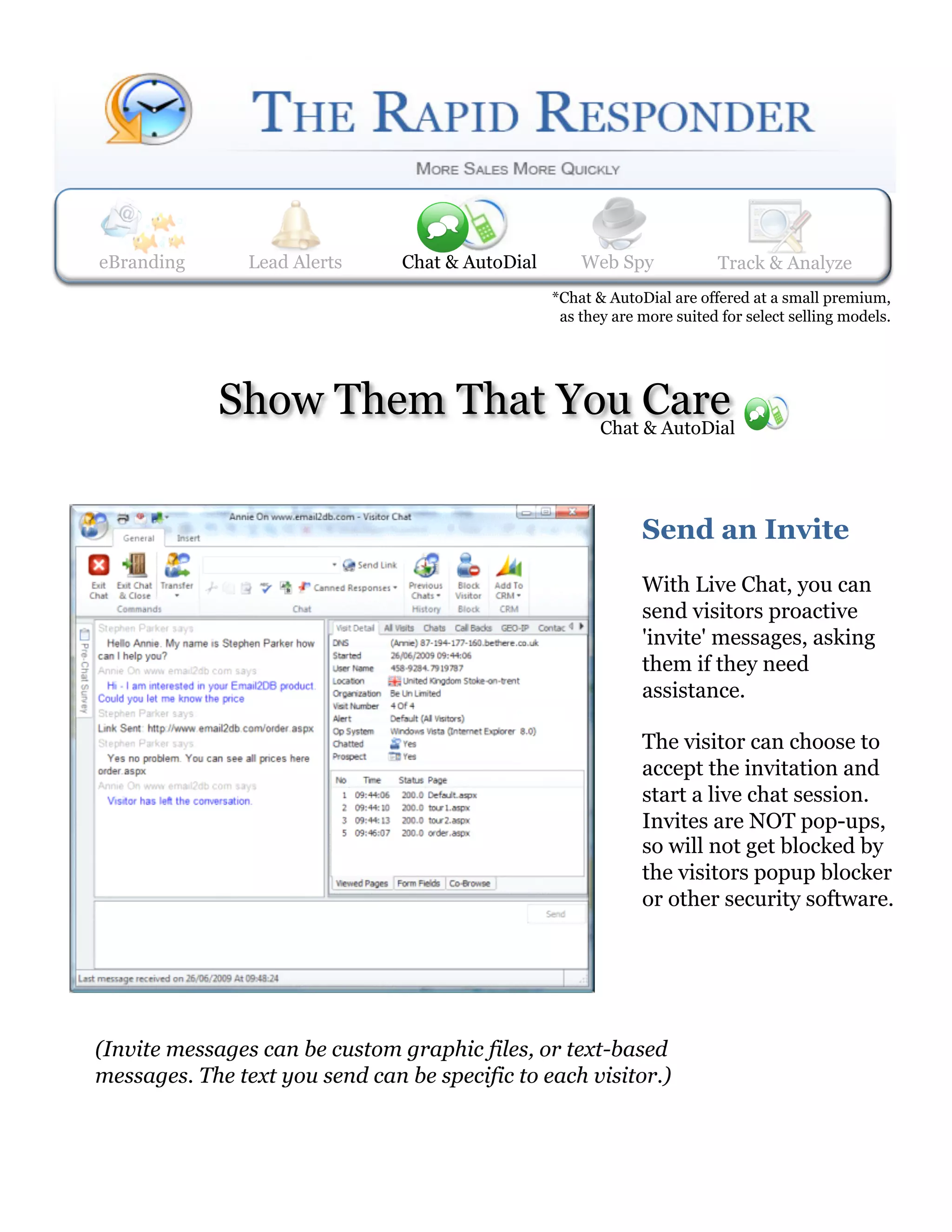 eBranding       Lead Alerts
                Web Spy        Lead Alerts    Track & Analyze
                                Chat & AutoDial     Web Spy             Track& AutoDial
                                                                        Chat & Analyze
                                                *Chat & AutoDial are offered at a small premium,
                                                 as they are more suited for select selling models.




             Show Them That You Care
                              Chat & AutoDial




                                                             Send an Invite
                                                             With Live Chat, you can
                                                             send visitors proactive
                                                             'invite' messages, asking
                                                             them if they need
                                                             assistance.

                                                             The visitor can choose to
                                                             accept the invitation and
                                                             start a live chat session.
                                                             Invites are NOT pop-ups,
                                                             so will not get blocked by
                                                             the visitors popup blocker
                                                             or other security software.




(Invite messages can be custom graphic files, or text-based
messages. The text you send can be specific to each visitor.) 
 