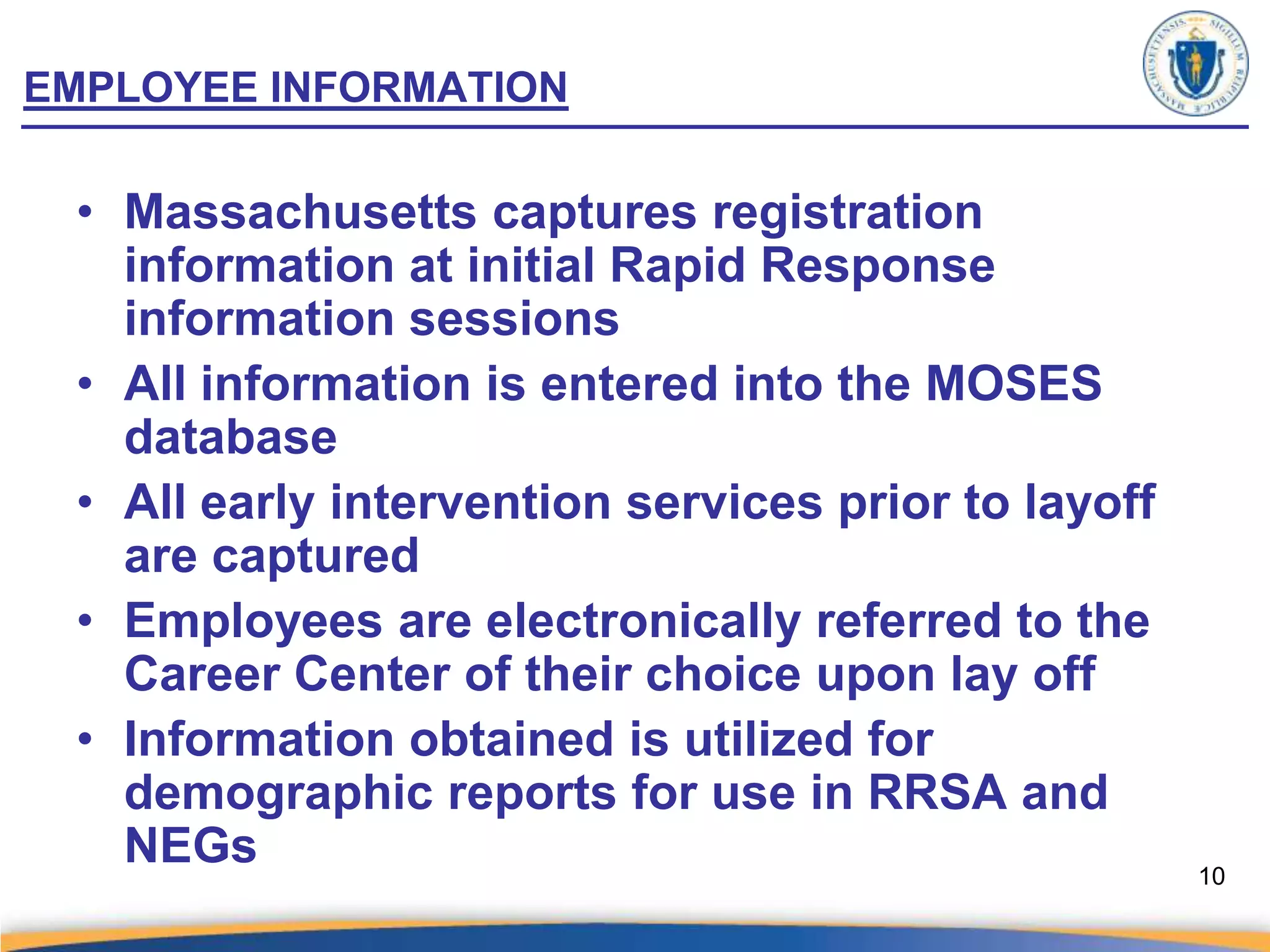 EMPLOYEE INFORMATION

 • Massachusetts captures registration
   information at initial Rapid Response
   information sessions
 • All information is entered into the MOSES
   database
 • All early intervention services prior to layoff
   are captured
 • Employees are electronically referred to the
   Career Center of their choice upon lay off
 • Information obtained is utilized for
   demographic reports for use in RRSA and
   NEGs                                              10
 