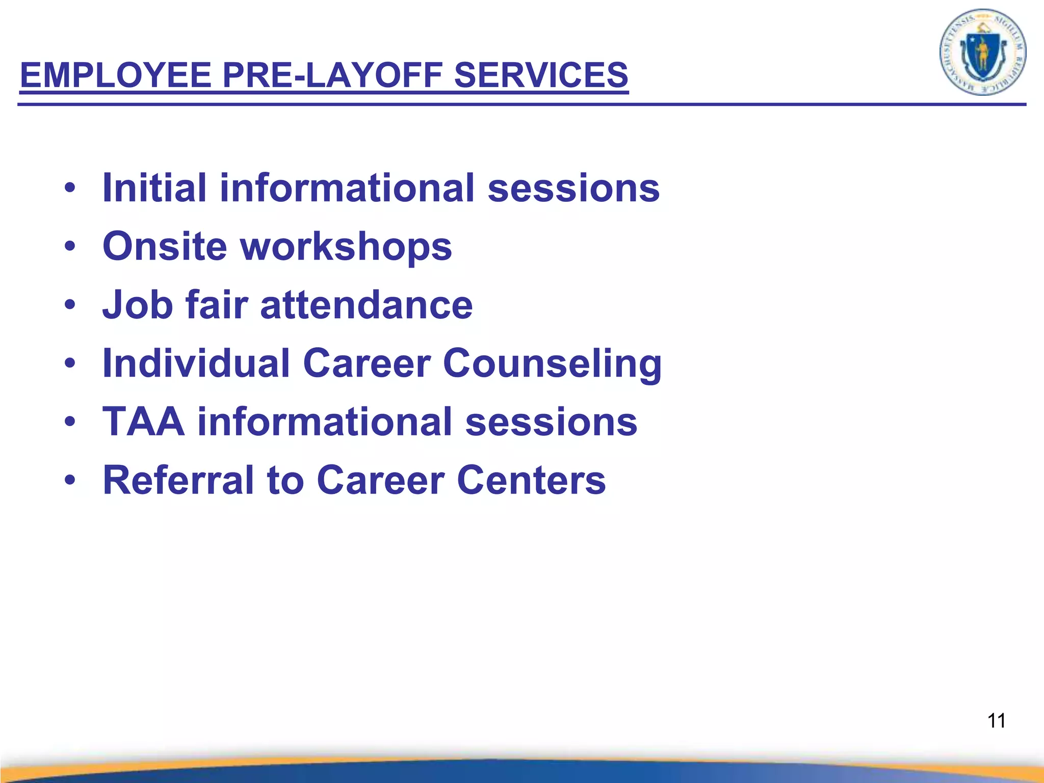 EMPLOYEE PRE-LAYOFF SERVICES


 •   Initial informational sessions
 •   Onsite workshops
 •   Job fair attendance
 •   Individual Career Counseling
 •   TAA informational sessions
 •   Referral to Career Centers




                                      11
 