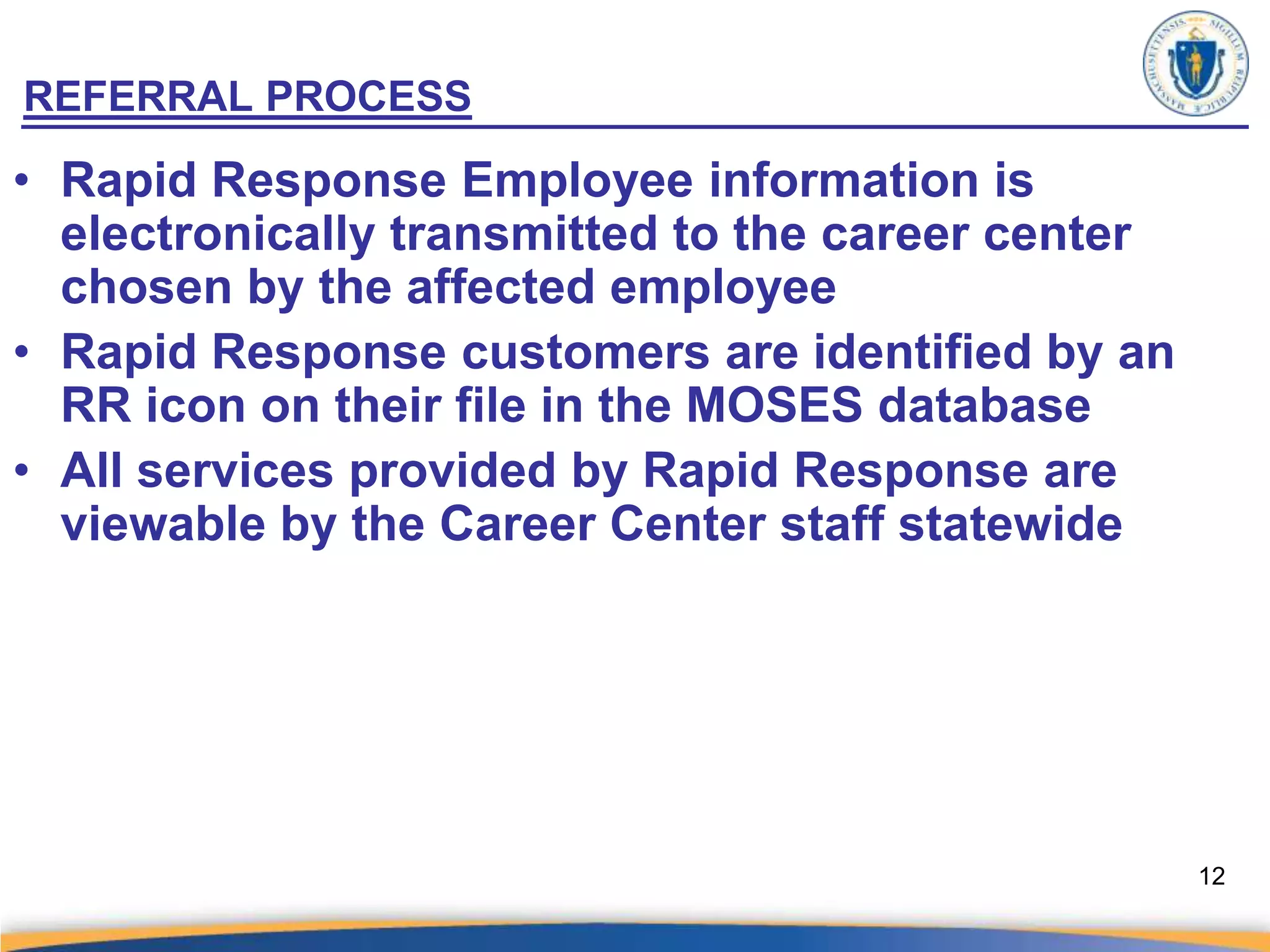 REFERRAL PROCESS

• Rapid Response Employee information is
  electronically transmitted to the career center
  chosen by the affected employee
• Rapid Response customers are identified by an
  RR icon on their file in the MOSES database
• All services provided by Rapid Response are
  viewable by the Career Center staff statewide




                                                    12
 