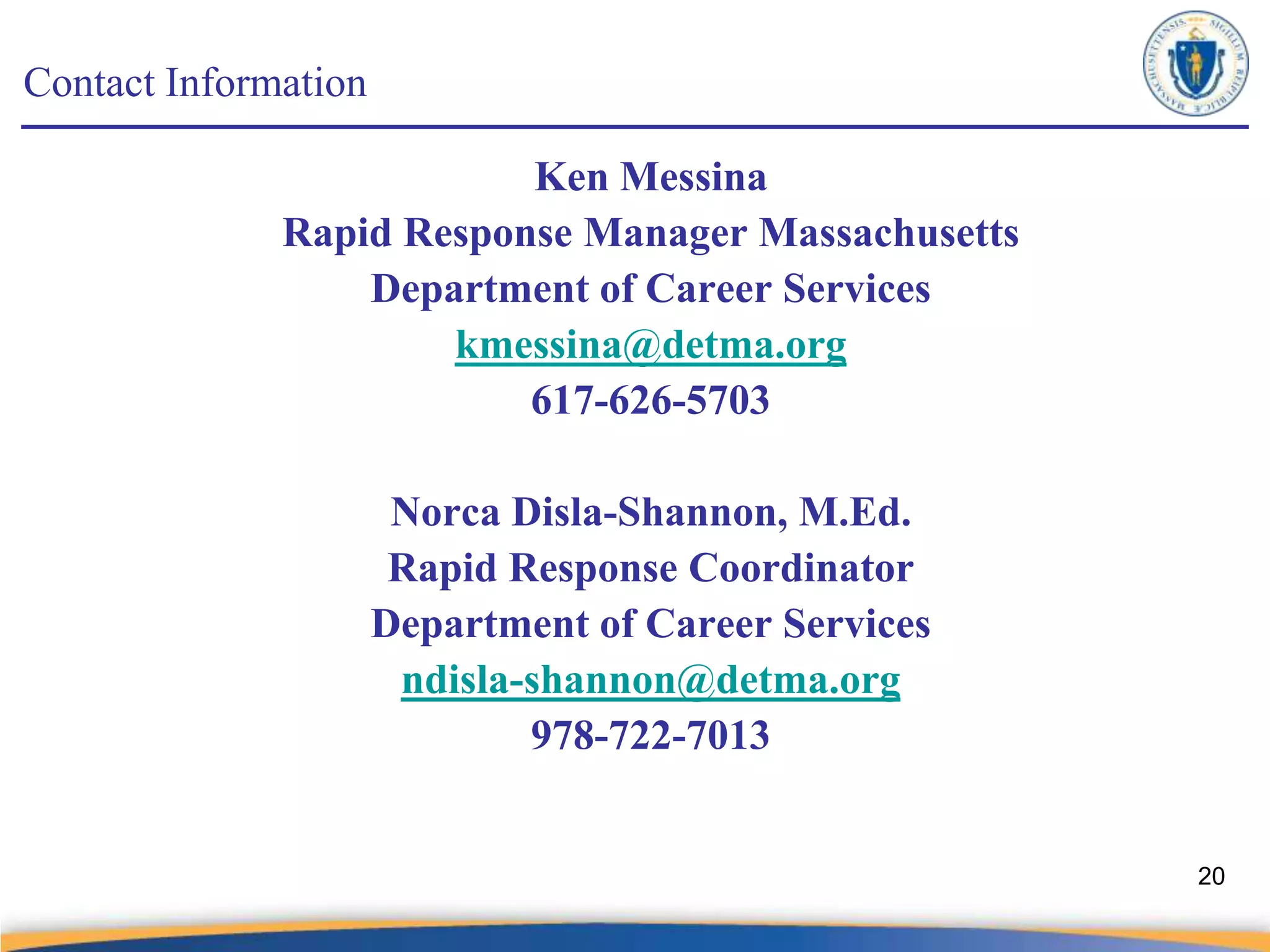 Contact Information

                          Ken Messina
              Rapid Response Manager Massachusetts
                  Department of Career Services
                      kmessina@detma.org
                          617-626-5703

                       Norca Disla-Shannon, M.Ed.
                       Rapid Response Coordinator
                      Department of Career Services
                       ndisla-shannon@detma.org
                              978-722-7013


                                                      20
 
