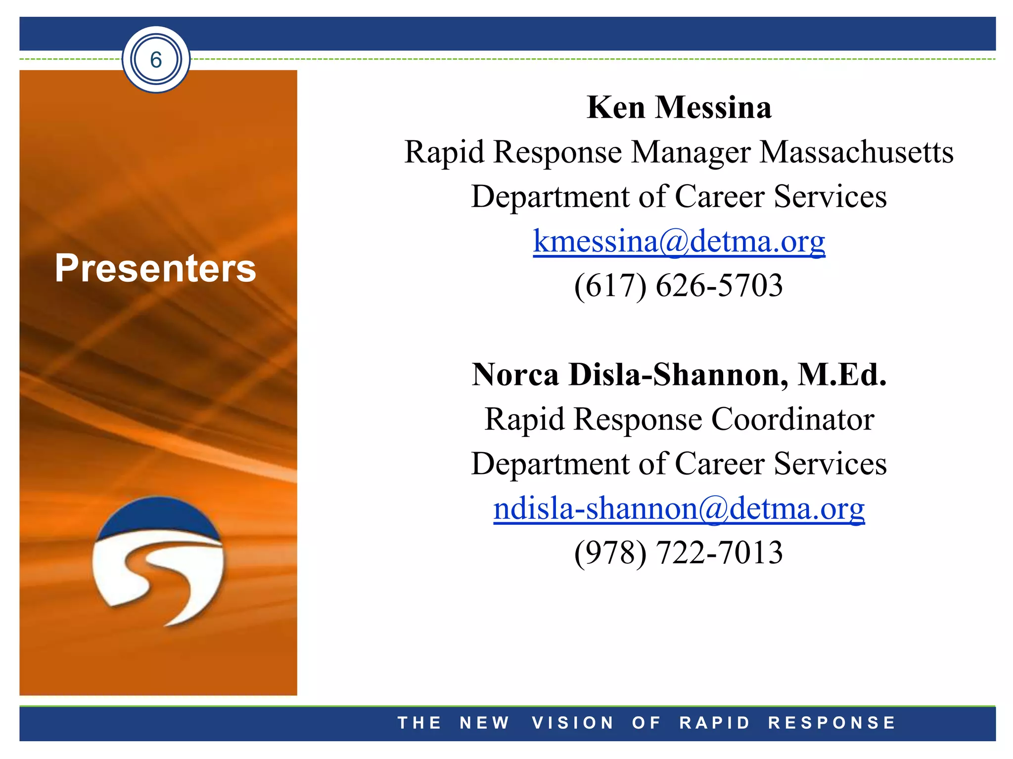6

                         Ken Messina
             Rapid Response Manager Massachusetts
                 Department of Career Services
                     kmessina@detma.org
Presenters              (617) 626-5703

                   Norca Disla-Shannon, M.Ed.
                    Rapid Response Coordinator
                   Department of Career Services
                    ndisla-shannon@detma.org
                          (978) 722-7013



             THE   NEW   VISION   OF   RAPID   RESPONSE
 
