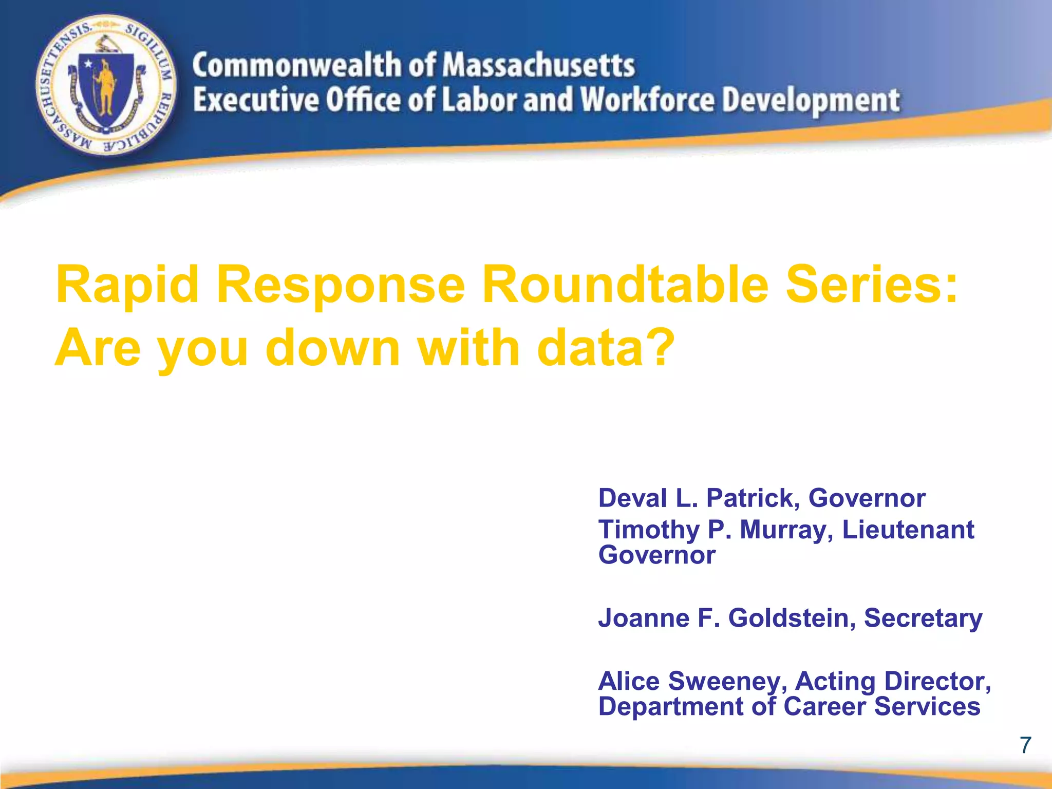 Rapid Response Roundtable Series:
Are you down with data?

                   Deval L. Patrick, Governor
                   Timothy P. Murray, Lieutenant
                   Governor

                   Joanne F. Goldstein, Secretary

                   Alice Sweeney, Acting Director,
                   Department of Career Services
                                                     7
 
