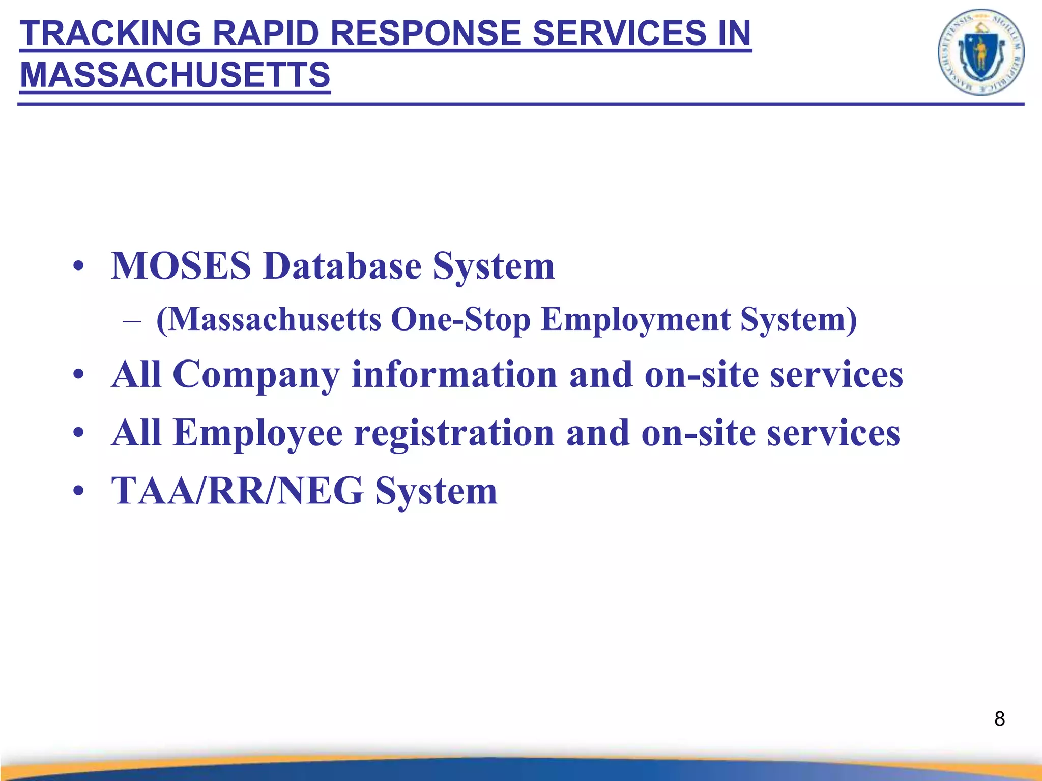 TRACKING RAPID RESPONSE SERVICES IN
MASSACHUSETTS




  • MOSES Database System
     – (Massachusetts One-Stop Employment System)
  • All Company information and on-site services
  • All Employee registration and on-site services
  • TAA/RR/NEG System




                                                     8
 