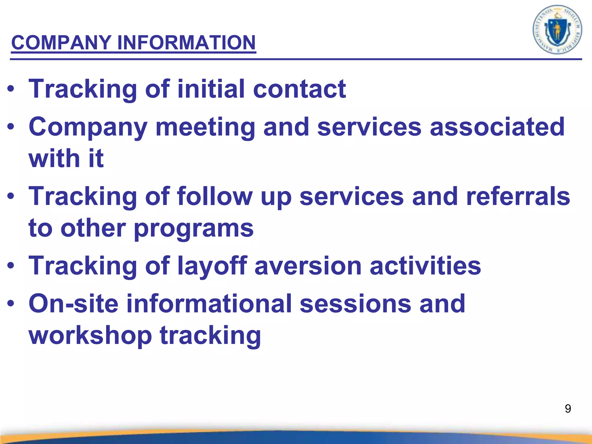 COMPANY INFORMATION

• Tracking of initial contact
• Company meeting and services associated
  with it
• Tracking of follow up services and referrals
  to other programs
• Tracking of layoff aversion activities
• On-site informational sessions and
  workshop tracking

                                             9
 