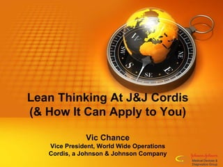 Lean Thinking At J&J Cordis
(& How It Can Apply to You)
Vic Chance
Vice President, World Wide Operations
Cordis, a Johnson & Johnson Company
Medical Devices &
Diagnostics Group
 