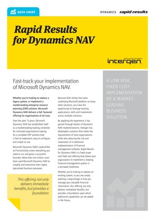 data sheet                                                                        DYNAMICS




Rapid Results
for Dynamics NAV


Fast-track your implementation                                                           A low risk,
of Microsoft Dynamics NAV.                                                               fixed cost
                                                                                         implementation
Whether you’re looking to replace a
legacy system, or implement a
                                           Because NAV utilises the same
                                           underlying Microsoft platform as many
                                                                                         of a market-
market-leading enterprise resource         other solutions, you have the                 leading
planning (ERP) solution, Microsoft         opportunity to leverage existing
Dynamics NAV delivers a full- featured     applications, skills and investments          business
offering for organisations of all sizes.   across multiple solutions.
                                                                                         solution.
Over the past 15 years, Microsoft          By applying the experience it has
Dynamics NAV has established itself        gained through dozens of Dynamics
as a market-leading leading contender      NAV implementations, Intergen has
for mid-sized organisations looking        developed a solution that meets the
for a complete ERP solution that           requirements of most organisations,
is fast to implement, easy to configure,   while also reducing the risk and
and simple to use.                         investment of a traditional
                                           implementation of financial
Microsoft Dynamics NAV’s state-of-the-
                                           management software. Rapid Results
art functionality covers everything you
                                           for Dynamics NAV is a fixed scope
need to run and grow a successful
                                           and fixed cost offering that allows your
business. More than one million users
                                           organisation to implement a leading
have used Microsoft Dynamics NAV to
                                           financial management system in
simplify and streamline their highly
                                           a ten-week timeframe.
specialised business processes.
                                           Whether you’re looking to replace an
                                           existing system, or you are simply
   This offering not only                  wanting a step-change in how you
                                           manage your valuable financial
     delivers immediate                    information, this offering not only
 benefits, but provides a                  delivers immediate benefits, but
              foundation                   provides a foundation upon which
                                           additional capabilities can be added
                                           in the future.
 