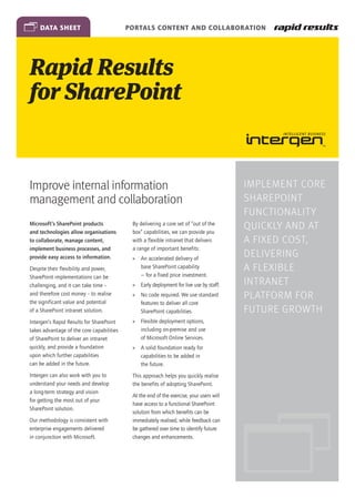 data sheet                             Portals Content and Collaboration




Rapid Results
for SharePoint


Improve internal information                                                              Implement core
management and collaboration                                                              SharePoint
                                                                                          functionality
Microsoft’s SharePoint products
and technologies allow organisations
                                            By delivering a core set of “out of the
                                            box” capabilities, we can provide you
                                                                                          quickly and at
to collaborate, manage content,             with a flexible intranet that delivers        a fixed cost,
implement business processes, and           a range of important benefits:
provide easy access to information.         »» An accelerated delivery of
                                                                                          delivering
Despite their flexibility and power,           base SharePoint capability                 a flexible
SharePoint implementations can be              — for a fixed price investment.
challenging, and it can take time –         »» Early deployment for live use by staff.    intranet
and therefore cost money – to realise       »» No code required. We use standard          platform for
the significant value and potential            features to deliver all core
of a SharePoint intranet solution.             SharePoint capabilities.                   future growth
Intergen’s Rapid Results for SharePoint     »» Flexible deployment options,
takes advantage of the core capabilities       including on-premise and use
of SharePoint to deliver an intranet           of Microsoft Online Services.
quickly, and provide a foundation           »» A solid foundation ready for
upon which further capabilities                capabilities to be added in
can be added in the future.                    the future.
Intergen can also work with you to          This approach helps you quickly realise
understand your needs and develop           the benefits of adopting SharePoint.
a long-term strategy and vision
                                            At the end of the exercise, your users will
for getting the most out of your
                                            have access to a functional SharePoint
SharePoint solution.
                                            solution from which benefits can be
Our methodology is consistent with          immediately realised, while feedback can
enterprise engagements delivered            be gathered over time to identify future
in conjunction with Microsoft.              changes and enhancements.
 