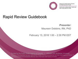 Follow us @nccmt Suivez-nous @ccnmo
Funded by the Public Health Agency of Canada | Affiliated with McMaster University
Production of this presentation has been made possible through a financial contribution from the Public Health Agency of Canada. The
views expressed here do not necessarily reflect the views of the Public Health Agency of Canada..
Rapid Review Guidebook
Presenter:
Maureen Dobbins, RN, PhD
February 13, 2018 1:00 – 2:30 PM EST
 