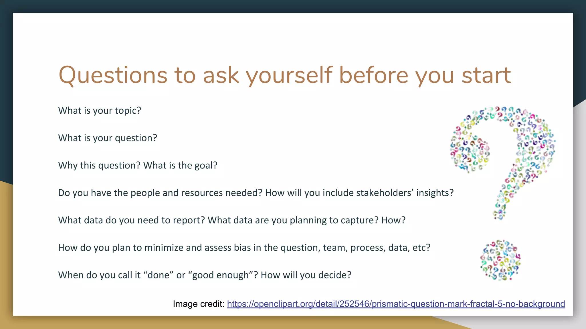 Questions to ask yourself before you start
What is your topic?
What is your question?
Why this question? What is the goal?
Do you have the people and resources needed? How will you include stakeholders’ insights?
What data do you need to report? What data are you planning to capture? How?
How do you plan to minimize and assess bias in the question, team, process, data, etc?
When do you call it “done” or “good enough”? How will you decide?
Image credit: https://openclipart.org/detail/252546/prismatic-question-mark-fractal-5-no-background
 