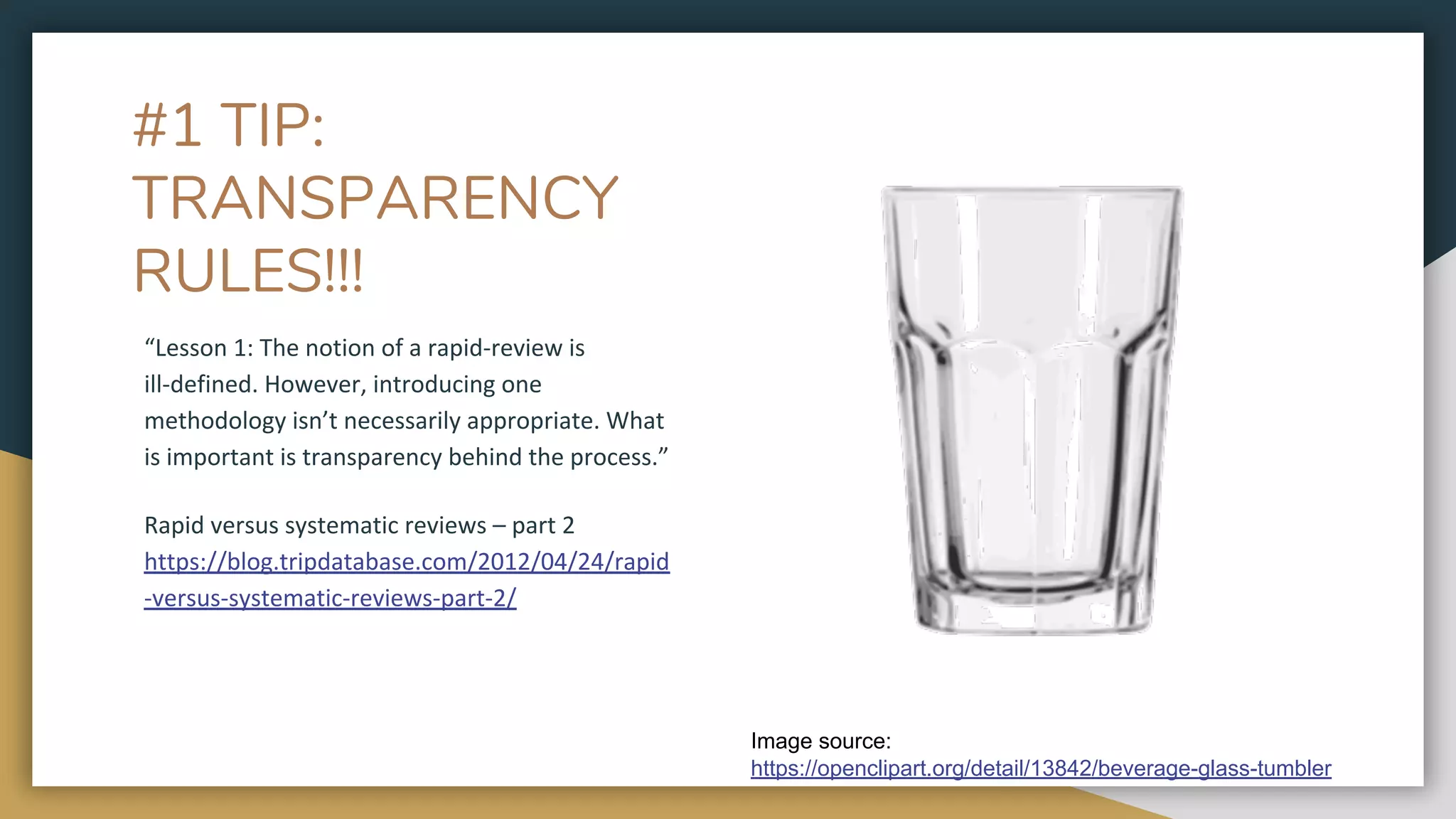 #1 TIP:
TRANSPARENCY
RULES!!!
“Lesson 1: The notion of a rapid-review is
ill-defined. However, introducing one
methodology isn’t necessarily appropriate. What
is important is transparency behind the process.”
Rapid versus systematic reviews – part 2
https://blog.tripdatabase.com/2012/04/24/rapid
-versus-systematic-reviews-part-2/
Image source:
https://openclipart.org/detail/13842/beverage-glass-tumbler
 