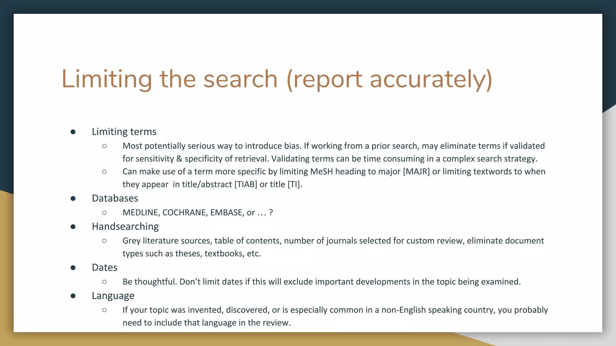 Limiting the search (report accurately)
● Limiting terms
○ Most potentially serious way to introduce bias. If working from a prior search, may eliminate terms if validated
for sensitivity & specificity of retrieval. Validating terms can be time consuming in a complex search strategy.
○ Can make use of a term more specific by limiting MeSH heading to major [MAJR] or limiting textwords to when
they appear in title/abstract [TIAB] or title [TI].
● Databases
○ MEDLINE, COCHRANE, EMBASE, or … ?
● Handsearching
○ Grey literature sources, table of contents, number of journals selected for custom review, eliminate document
types such as theses, textbooks, etc.
● Dates
○ Be thoughtful. Don’t limit dates if this will exclude important developments in the topic being examined.
● Language
○ If your topic was invented, discovered, or is especially common in a non-English speaking country, you probably
need to include that language in the review.
 