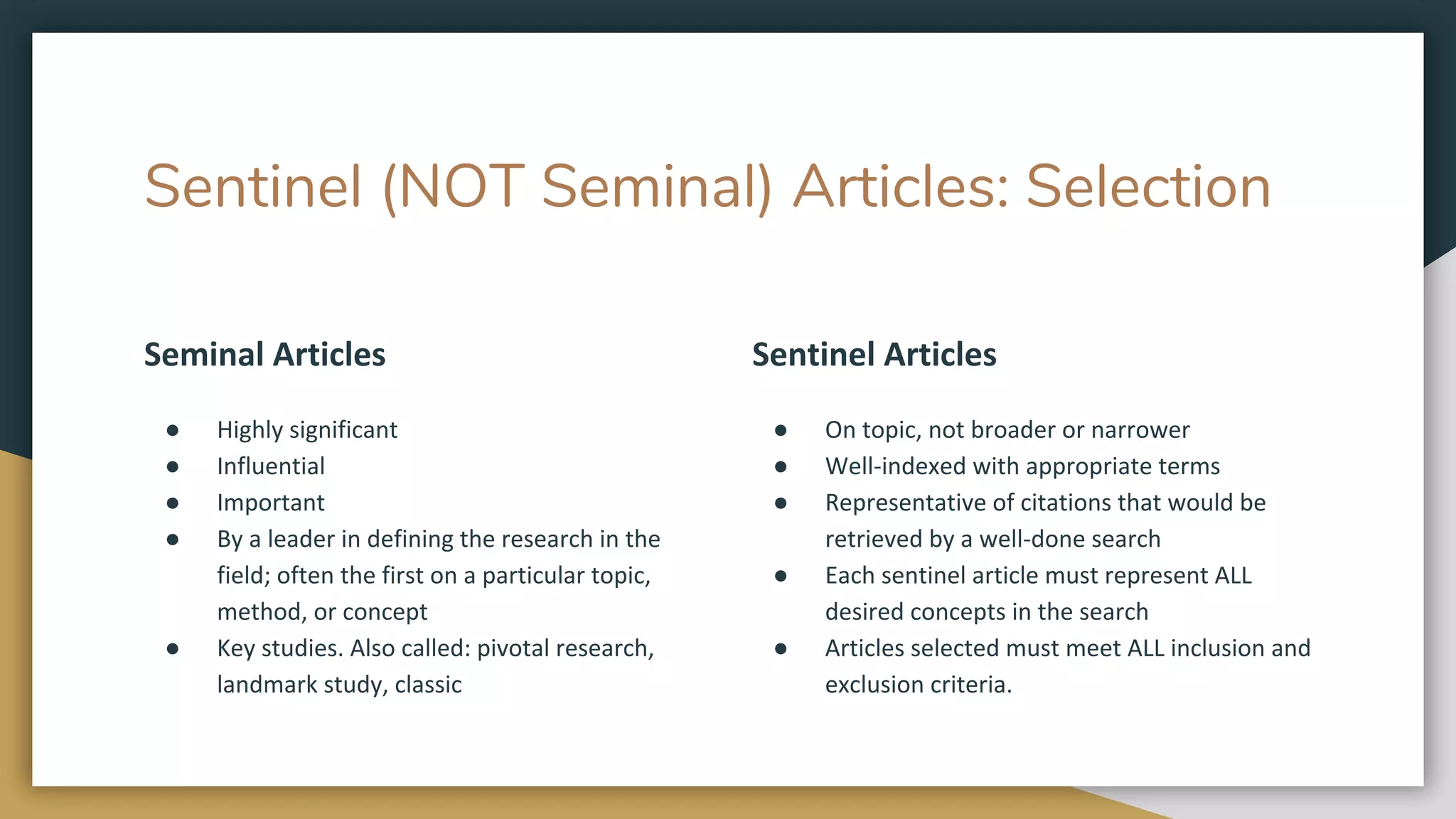Sentinel (NOT Seminal) Articles: Selection
Seminal Articles
● Highly significant
● Influential
● Important
● By a leader in defining the research in the
field; often the first on a particular topic,
method, or concept
● Key studies. Also called: pivotal research,
landmark study, classic
Sentinel Articles
● On topic, not broader or narrower
● Well-indexed with appropriate terms
● Representative of citations that would be
retrieved by a well-done search
● Each sentinel article must represent ALL
desired concepts in the search
● Articles selected must meet ALL inclusion and
exclusion criteria.
 