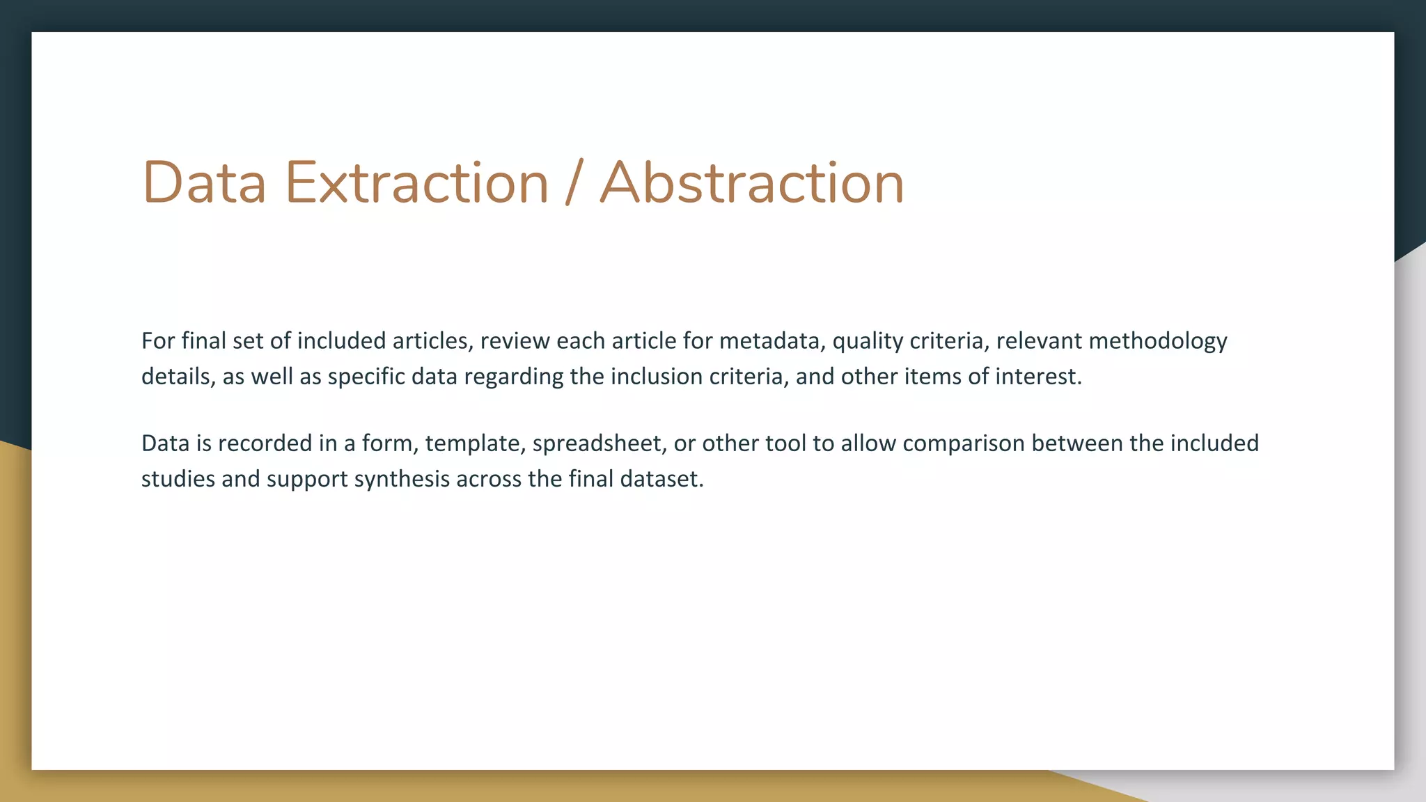 Data Extraction / Abstraction
For final set of included articles, review each article for metadata, quality criteria, relevant methodology
details, as well as specific data regarding the inclusion criteria, and other items of interest.
Data is recorded in a form, template, spreadsheet, or other tool to allow comparison between the included
studies and support synthesis across the final dataset.
 