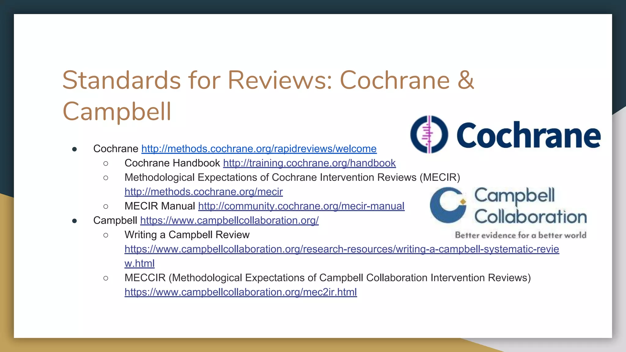 Standards for Reviews: Cochrane &
Campbell
● Cochrane http://methods.cochrane.org/rapidreviews/welcome
○ Cochrane Handbook http://training.cochrane.org/handbook
○ Methodological Expectations of Cochrane Intervention Reviews (MECIR)
http://methods.cochrane.org/mecir
○ MECIR Manual http://community.cochrane.org/mecir-manual
● Campbell https://www.campbellcollaboration.org/
○ Writing a Campbell Review
https://www.campbellcollaboration.org/research-resources/writing-a-campbell-systematic-revie
w.html
○ MECCIR (Methodological Expectations of Campbell Collaboration Intervention Reviews)
https://www.campbellcollaboration.org/mec2ir.html
 