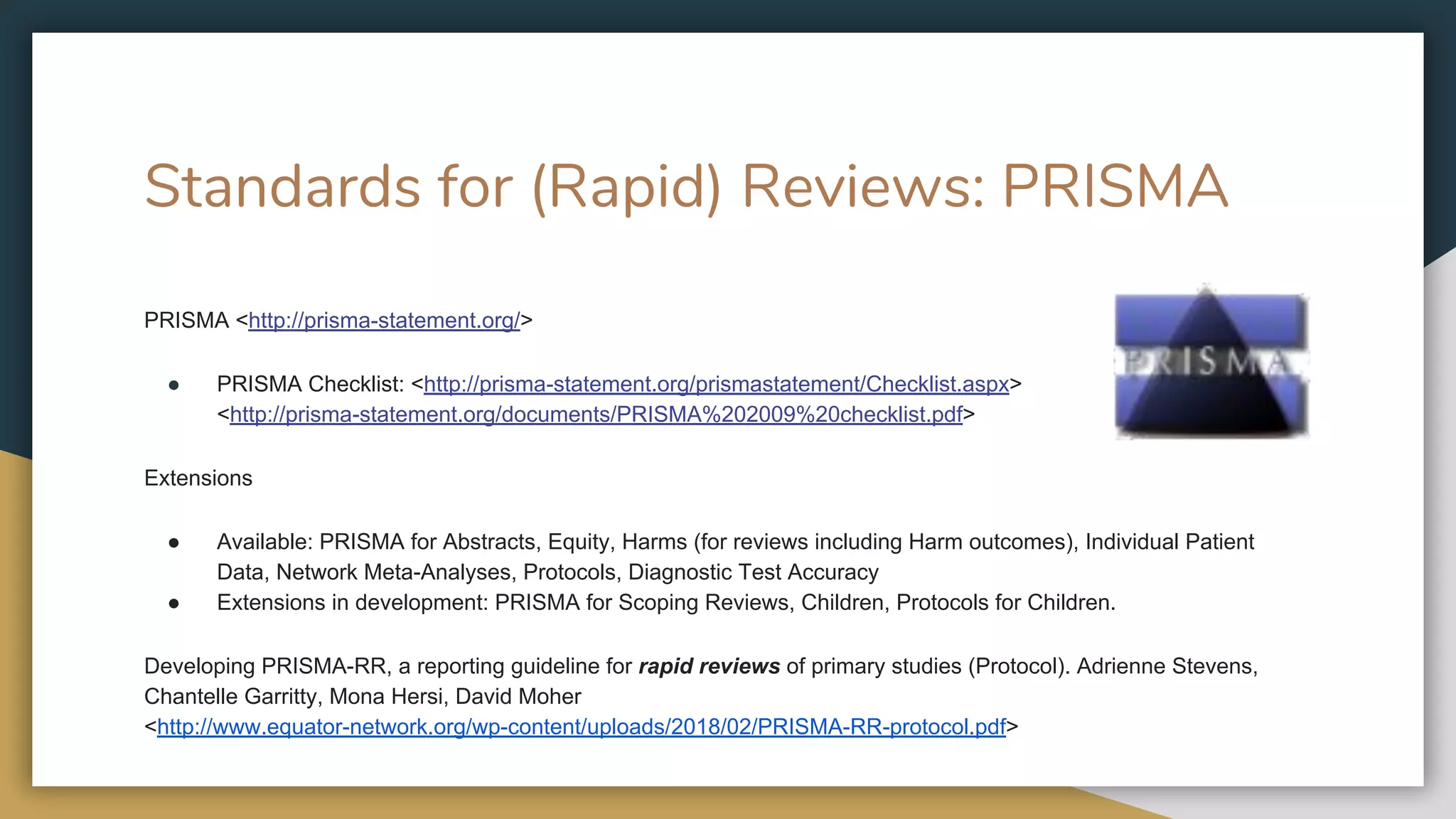 Standards for (Rapid) Reviews: PRISMA
PRISMA <http://prisma-statement.org/>
● PRISMA Checklist: <http://prisma-statement.org/prismastatement/Checklist.aspx>
<http://prisma-statement.org/documents/PRISMA%202009%20checklist.pdf>
Extensions
● Available: PRISMA for Abstracts, Equity, Harms (for reviews including Harm outcomes), Individual Patient
Data, Network Meta-Analyses, Protocols, Diagnostic Test Accuracy
● Extensions in development: PRISMA for Scoping Reviews, Children, Protocols for Children.
Developing PRISMA-RR, a reporting guideline for rapid reviews of primary studies (Protocol). Adrienne Stevens,
Chantelle Garritty, Mona Hersi, David Moher
<http://www.equator-network.org/wp-content/uploads/2018/02/PRISMA-RR-protocol.pdf>
 