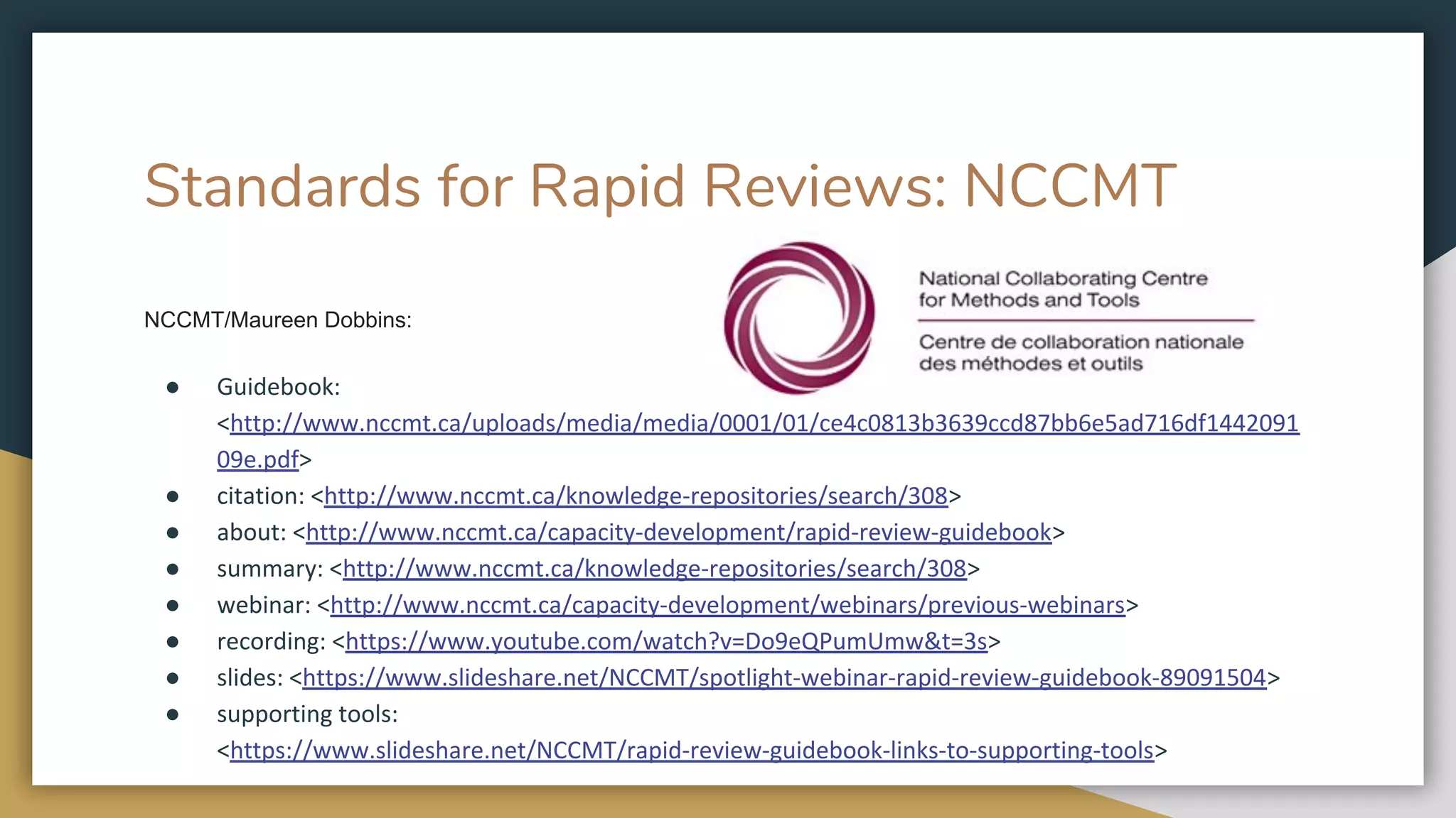 Standards for Rapid Reviews: NCCMT
NCCMT/Maureen Dobbins:
● Guidebook:
<http://www.nccmt.ca/uploads/media/media/0001/01/ce4c0813b3639ccd87bb6e5ad716df1442091
09e.pdf>
● citation: <http://www.nccmt.ca/knowledge-repositories/search/308>
● about: <http://www.nccmt.ca/capacity-development/rapid-review-guidebook>
● summary: <http://www.nccmt.ca/knowledge-repositories/search/308>
● webinar: <http://www.nccmt.ca/capacity-development/webinars/previous-webinars>
● recording: <https://www.youtube.com/watch?v=Do9eQPumUmw&t=3s>
● slides: <https://www.slideshare.net/NCCMT/spotlight-webinar-rapid-review-guidebook-89091504>
● supporting tools:
<https://www.slideshare.net/NCCMT/rapid-review-guidebook-links-to-supporting-tools>
 