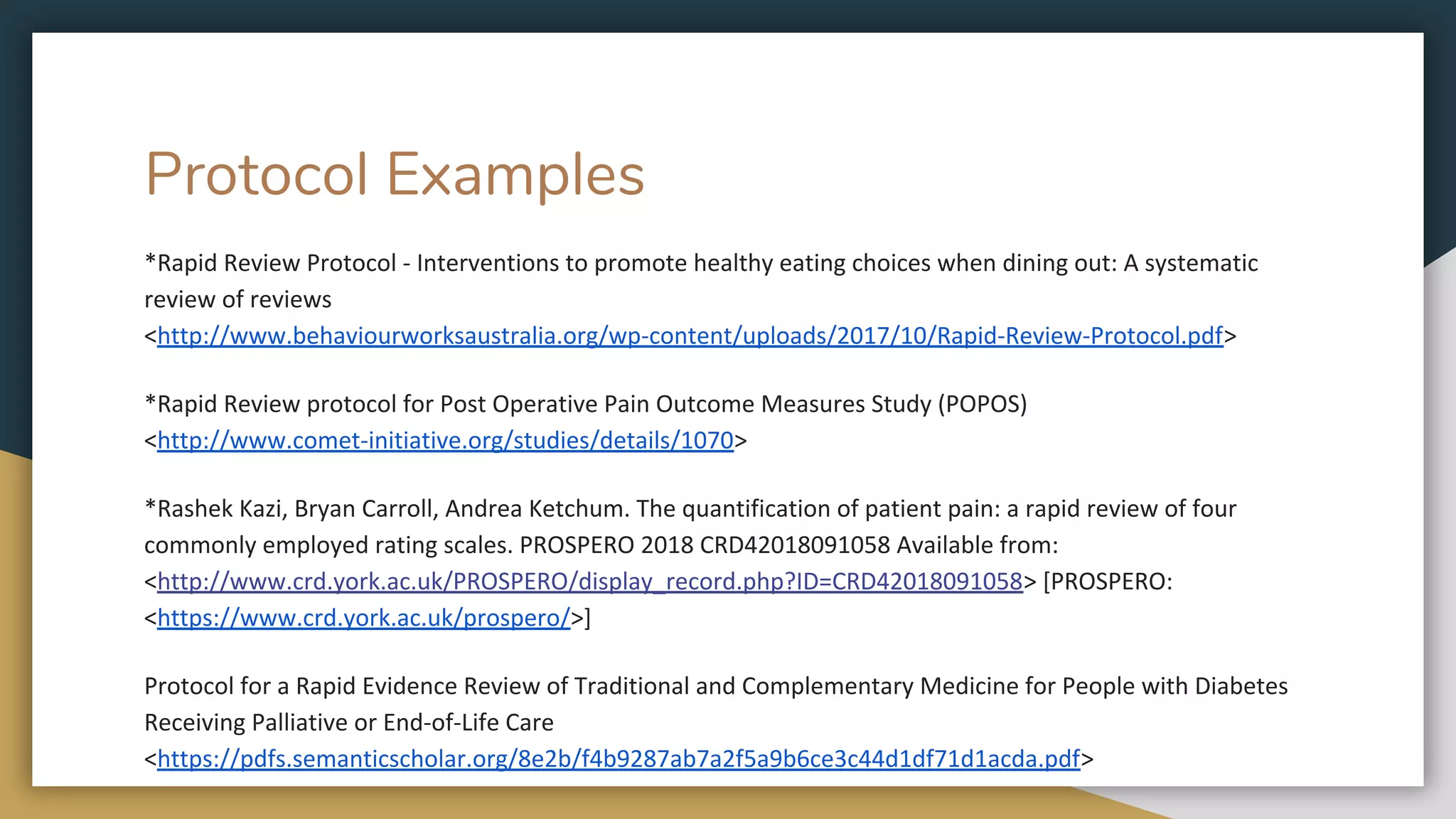 Protocol Examples
*Rapid Review Protocol - Interventions to promote healthy eating choices when dining out: A systematic
review of reviews
<http://www.behaviourworksaustralia.org/wp-content/uploads/2017/10/Rapid-Review-Protocol.pdf>
*Rapid Review protocol for Post Operative Pain Outcome Measures Study (POPOS)
<http://www.comet-initiative.org/studies/details/1070>
*Rashek Kazi, Bryan Carroll, Andrea Ketchum. The quantification of patient pain: a rapid review of four
commonly employed rating scales. PROSPERO 2018 CRD42018091058 Available from:
<http://www.crd.york.ac.uk/PROSPERO/display_record.php?ID=CRD42018091058> [PROSPERO:
<https://www.crd.york.ac.uk/prospero/>]
Protocol for a Rapid Evidence Review of Traditional and Complementary Medicine for People with Diabetes
Receiving Palliative or End-of-Life Care
<https://pdfs.semanticscholar.org/8e2b/f4b9287ab7a2f5a9b6ce3c44d1df71d1acda.pdf>
 