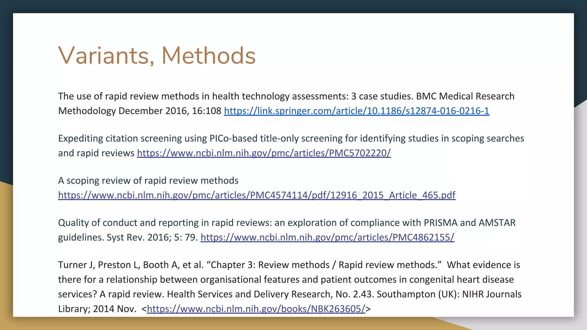 Variants, Methods
The use of rapid review methods in health technology assessments: 3 case studies. BMC Medical Research
Methodology December 2016, 16:108 https://link.springer.com/article/10.1186/s12874-016-0216-1
Expediting citation screening using PICo-based title-only screening for identifying studies in scoping searches
and rapid reviews https://www.ncbi.nlm.nih.gov/pmc/articles/PMC5702220/
A scoping review of rapid review methods
https://www.ncbi.nlm.nih.gov/pmc/articles/PMC4574114/pdf/12916_2015_Article_465.pdf
Quality of conduct and reporting in rapid reviews: an exploration of compliance with PRISMA and AMSTAR
guidelines. Syst Rev. 2016; 5: 79. https://www.ncbi.nlm.nih.gov/pmc/articles/PMC4862155/
Turner J, Preston L, Booth A, et al. “Chapter 3: Review methods / Rapid review methods.” What evidence is
there for a relationship between organisational features and patient outcomes in congenital heart disease
services? A rapid review. Health Services and Delivery Research, No. 2.43. Southampton (UK): NIHR Journals
Library; 2014 Nov. <https://www.ncbi.nlm.nih.gov/books/NBK263605/>
 