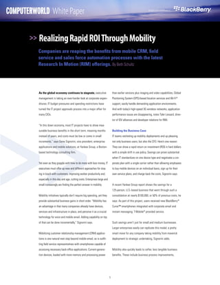 COMPUTERWORLD White Paper                                                                                              Brought to you compliments of




       >> Realizing Rapid ROI Through Mobility
          Companies are reaping the benefits from mobile CRM, field
          service and sales force automation processes with the latest
          Research In Motion (RIM) offerings. By Beth Schultz




          As the global economy continues to stagnate, executive                     than earlier versions plus imaging and video capabilities, Global




>>
          management is taking an ever-harder look at corporate expen-               Positioning System (GPS)-based location services and Wi-Fi®
          ditures. IT budget pressures and spending restrictions have                support, easily handle demanding application environments.
          turned the IT project approvals process into a major affair for            And with today’s high-speed 3G wireless networks, application
          many CIOs.                                                                 performance issues are disappearing, notes Tyler Lessard, direc-
                                                                                     tor of ISV alliances and developer relations for RIM.
          “In this down economy, most IT projects have to show mea-
          surable business benefits in the short term, meaning months                Building the Business Case
          instead of years, and costs must be low or come in small                   IT teams ratcheting up mobility deployments end up pleasing
          increments,” says Gene Signorini, vice president, enterprise               not only business users, but also the CFO. Here’s one reason:
          applications and mobile solutions, at Yankee Group, a Boston-              They can show a rapid return on investment (ROI) in hard dollars
          based technology consulting firm.                                          with a simple shift in use policy. Savings can prove substantial
                                                                                     when IT standardizes on one device type and negotiates a cor-
          Yet even as they grapple with how to do more with less money, IT           porate plan with a single carrier rather than allowing employees
          executives must offer up new and different approaches for stay-            to buy mobile devices on an individual basis, sign up for their
          ing in touch with customers, improving worker productivity and,            own service plans, and charge back the costs, Signorini says.
          especially in this day and age, cutting costs. Enterprises large and
          small increasingly are finding the perfect answer in mobility.             A recent Yankee Group report shows the savings for a
                                                                                     125-person, U.S.-based business that went through such a
          Mobility initiatives typically don’t require big spending, yet they        consolidation at nearly $100,000, or 50% of previous costs, he
          provide substantial business gains in short order. “Mobility has           says. As part of this project, users received new BlackBerry ®
          an advantage in that many companies already have devices,                  Curve™ smartphones integrated with corporate email and
          services and infrastructure in place, and perceive it as a crucial         instant messaging; T-Mobile® provided service.
          technology for voice and mobile email. Adding capability on top
          of that can be done incrementally,” Signorini says.                        Such savings aren’t just for small and medium businesses.
                                                                                     Larger enterprises easily can replicate this model, a pretty
          Mobilizing customer relationship management (CRM) applica-                 smart move for any company taking mobility from maverick
          tions is one natural next step beyond mobile email, as is outfit-          deployment to strategic undertaking, Signorini adds.
          ting field service representatives with smartphones capable of
          accessing necessary back-office applications. Current-genera-              Mobility also quickly leads to softer, less tangible business
          tion devices, loaded with more memory and processing power                 benefits. These include business process improvements,




                                                                                 1
 