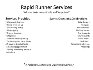 Rapid Runner Services“All your tasks made simple and “organized” Services Provided                        Events,Ocassions,Celebrations *After event clean up                                                                                                                    Baby showers *Before event set up						                       Banquets *Dry Cleaning pickup                                                                                                                   Bridal showers *Gift wrapping                                                                                                                            Birthday parties *Grocery shopping 						               Charity events *Gift pickup                                                       				               Church events *Food and beverage set up					               Dinner events *Putting together party favors, 				                                       Fundraisers gift baskets, bridal gifts etc.                                                                                           Romantic Rendezvous *Scheduling appointment                                                                                                                    Weddings *Stuffing and mailing letters or  invitations                       *A Personal Assistant and Organizing business.* 