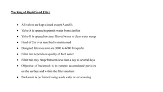  All valves are kept closed except A and B.
 Valve A is opened to permit water from clarifier
 Valve B is opened to carry filtered water to clear water sump
 Head of 2m over sand bed is maintained
 Designed filtration rate are 3000 to 6000 lit/sqm/hr
 Filter run depends on quality of feed water
 Filter run may range between less than a day to several days
 Objective of backwash is to remove accumulated particles
on the surface and within the filter medium
 Backwash is performed using wash water or air scouring
Working of Rapid Sand Filter
 